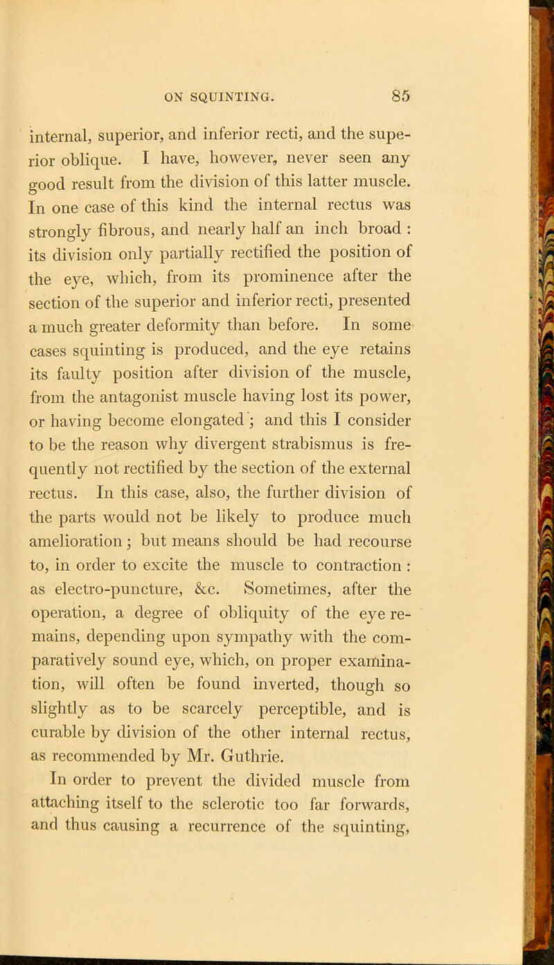 internal, superior, and inferior recti, and the supe- rior oblique. I have, however, never seen any- good result from the division of this latter muscle. In one case of this kind the internal rectus was strongly fibrous, and nearly half an inch broad : its division only partially rectified the position of the eye, which, from its prominence after the section of the superior and inferior recti, presented a much greater deformity than before. In some cases squinting is produced, and the eye retains its faulty position after division of the muscle, from the antagonist muscle having lost its power, or having become elongated ; and this I consider to be the reason why divergent strabismus is fre- quently not rectified by the section of the external rectus. In this case, also, the further division of the parts would not be likely to produce much amelioration; but means should be had recourse to, in order to excite the muscle to contraction : as electro-puncture, &c. Sometimes, after the operation, a degree of obliquity of the eye re- mains, depending upon sympathy with the com- paratively sound eye, which, on proper examina- tion, will often be found inverted, though so slightly as to be scarcely perceptible, and is curable by division of the other internal rectus, as recommended by Mr. Guthrie. In order to prevent the divided muscle from attaching itself to the sclerotic too far forwards, and thus causing a recurrence of the squinting,