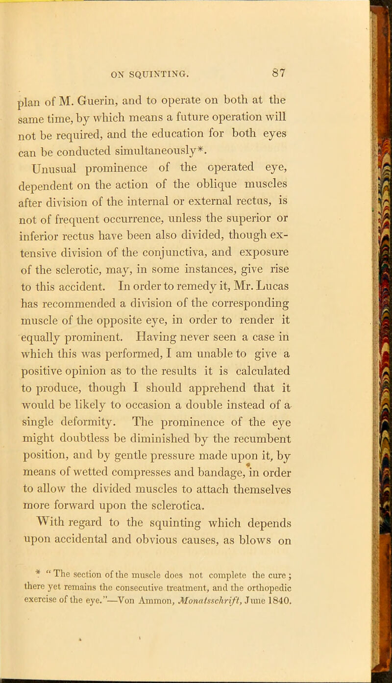 plan of M. Guerin, and to operate on both at the same time, by which means a future operation will not be required, and the education for both eyes can be conducted simultaneously*. Unusual prominence of the operated eye, dependent on the action of the oblique muscles after division of the internal or external rectus, is not of frequent occurrence, unless the superior or inferior rectus have been also divided, though ex- tensive division of the conjunctiva, and exposure of the sclerotic, may, in some instances, give rise to this accident. In order to remedy it, Mr. Lucas has recommended a division of the corresponding muscle of the opposite eye, in order to render it equally prominent. Having never seen a case in which this was performed, I am unable to give a positive opinion as to the results it is calculated to produce, though I should apprehend that it would be likely to occasion a double instead of a- single deformity. The prominence of the eye might doubtless be diminished by the recumbent position, and by gentle pressure made upon it, by means of wetted compresses and bandage, in order to allow the divided muscles to attach themselves more forward upon the sclerotica. With regard to the squinting which depends upon accidental and obvious causes, as blows on *  The section of the muscle does not complete the cure ; there yet remains the consecutive treatment, and the orthopedic exercise of the eye.—Von Ammon, Monatsschrift, Jime 1840.