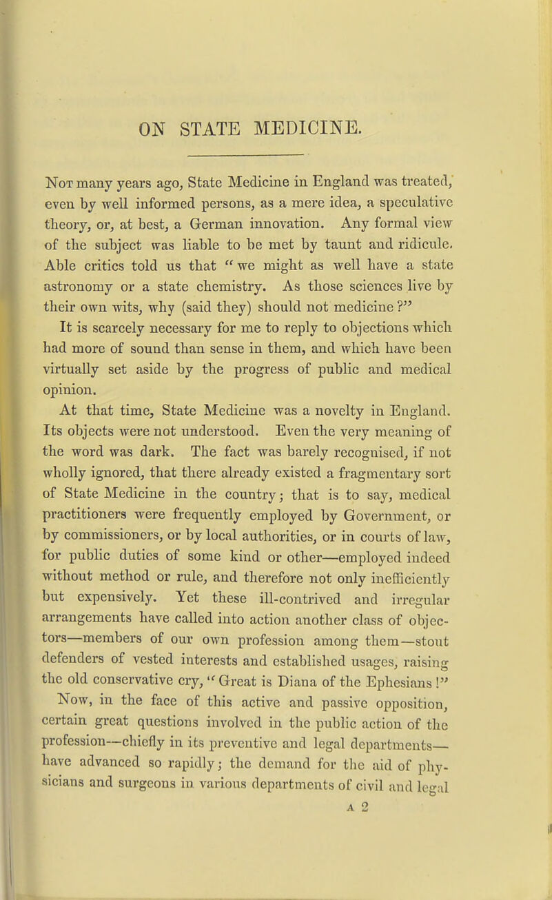Not many years ago, State Medicine in England was treated, even by well informed persons, as a mere idea, a speculative theory, or, at best, a German innovation. Any formal view of the subject was liable to be met by taunt and ridicule. Able critics told us that  we might as well have a state astronomy or a state chemistry. As those sciences live by their own wits, why (said they) should not medicine ? It is scarcely necessary for me to reply to objections which had more of sound than sense in them, and which have been virtually set aside by the progress of public and medical opinion. At that time. State Medicine was a novelty in England. Its objects were not understood. Even the very meaning of the word was dark. The fact was barely recognised, if not wholly ignored, that there already existed a fragmentary sort of State Medicine in the country; that is to say, medical practitioners were frequently employed by Government, or by commissioners, or by local authorities, or in courts of law, for public duties of some kind or other—employed indeed without method or rule, and therefore not only inefficiently but expensively. Yet these ill-contrived and irregular arrangements have called into action another class of objec- tors—members of our own profession among them—stout defenders of vested interests and established usages, raising the old conservative cry, Great is Diana of the Ephesians ! Now, in the face of this active and passive opposition, certain great questions involved in the public action of the profession—chiefly in its preventive and legal departments have advanced so rapidly; the demand for the aid of phy- sicians and surgeons in various departments of civil and legal