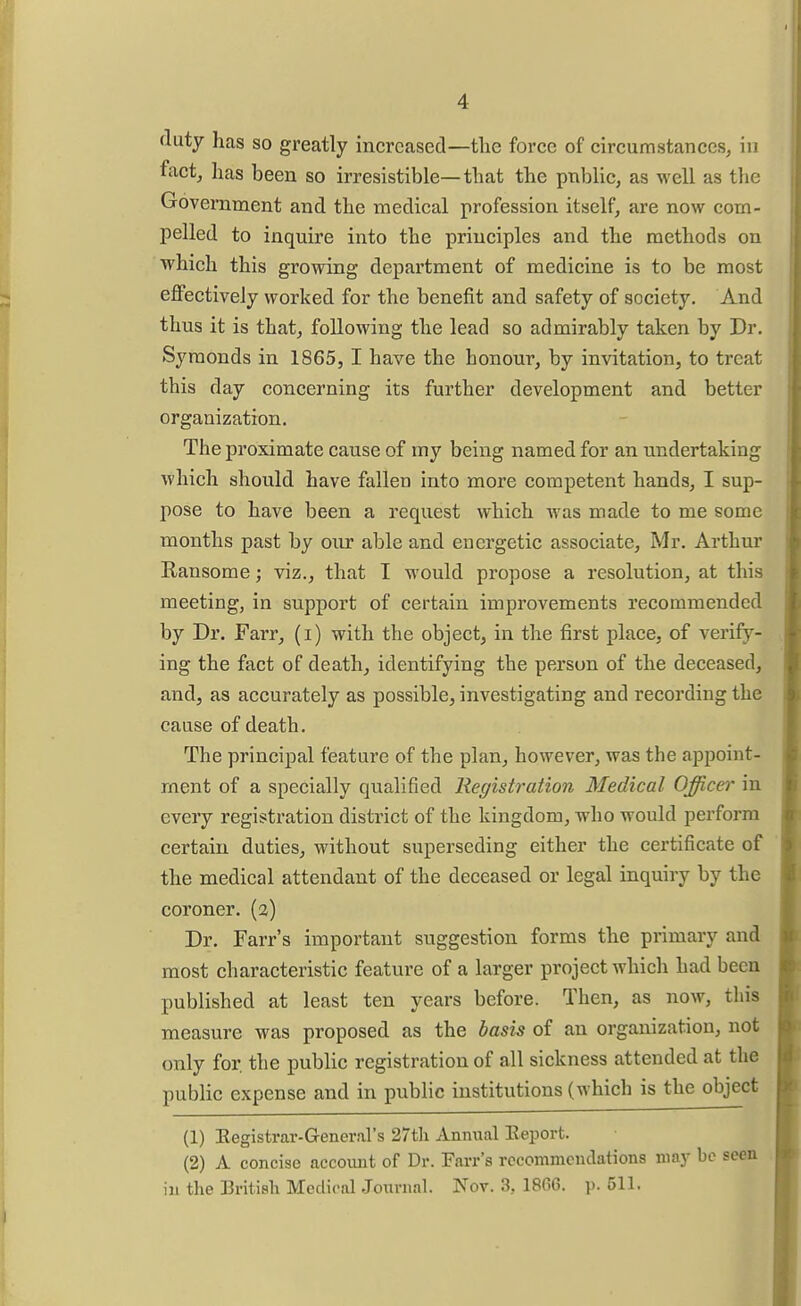 duty has so greatly increased—the force of circumstances, in fact, has been so irresistible—that the public, as well as the Government and the medical profession itself, are now com- pelled to inquire into the principles and the methods on which this growing department of medicine is to be most effectively worked for the benefit and safety of society. And thus it is that, following the lead so admirably taken by Dr, Symonds in 1865, 1 have the honour, by invitation, to treat this day concerning its further development and better organization. The proximate cause of my being named for an undertaking which should have fallen into more competent hands, I sup- pose to have been a request which was made to me some months past by our able and energetic associate, Mr. Arthur Ransome; viz., that I M'ould propose a resolution, at this meeting, in support of certain improvements recommended by Dr. Farr, (i) with the object, in the first place, of verify- ing the fact of death, identifying the person of the deceased, and, as accurately as possible, investigating and recording the cause of death. The principal feature of the plan, however, was the appoint- ment of a specially qualified Registration Medical Officer in every registration district of the kingdom, who would perform certain duties, without superseding either the certificate of the medical attendant of the deceased or legal inquiry by the coroner, (a) Dr. Farr's important suggestion forms the primary and most characteristic feature of a larger project which had been published at least ten years before. Then, as now, this measure was proposed as the basis of an organization, not only for. the public registration of all sickness attended at the public expense and in public institutions (which is the object (1) Eegistrar-General's 27th Annual Report. (2) A concise account of Dr. Farr's rocommeudations may be seen iu the British Medical Journal. Nov. 3, 1866. p. 511.