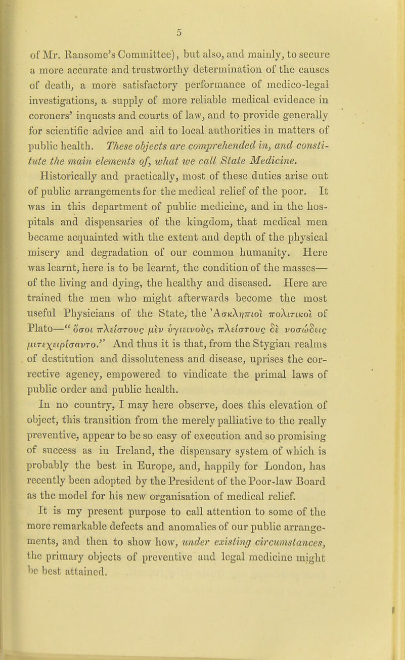 of Mr. Rausome's Committee), but also, and mainly, to secure a more accurate and trustworthy determination of the causes of death, a more satisfactory performance of medico-legal investigations, a supply of more reliable medical evidence in coroners' inquests and courts of law, and to provide generally for scientific advice and aid to local authorities in matters of public health. These objects are comprehended in, and consti- tute the main elements of, ivhat we call State Medicine. Historically and practically, most of these duties arise out of public arrangements for the medical relief of the poor. It was in this department of public medicine, and in the hos- pitals and dispensaries of the kingdom, that medical men became acquainted with the extent and depth of the physical misery and degradation of our common humanity. Here was learnt, here is to be learnt, the condition of the masses— of the living and dying, the healthy and diseased. Here are trained the men who might afterwards become the most useful Physicians of the State, the 'Aa-KXrjTrtoi TroXtrtKoi of Plato— oaoi irXeiaTOvg fjLtv vyiaivovg, TrXeiarovg voo-wSf fiiTEx^ipiaavTo.'' And thus it is that, from the Stygian realms of destitution and dissoluteness and disease, uprises the cor- rective agency, empowered to vindicate the primal laws of public order and public health. In no country, I may here observe, does this elevation of object, this transition from the merely palliative to the really preventive, appear to be so easy of execution and so promising of success as in Ireland, the dispensary system of which is probably the best in Europe, and, happily for London, has recently been adopted by the President of the Poor-law Board as the model for his new organisation of medical relief. It is my present purpose to call attention to some of the more remarkable defects and anomalies of our public arrange- ments, and then to show how, under existing circumstances, the primary objects of preventive and legal medicine might be best attained.