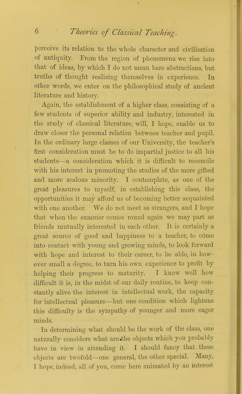 perceive its relation to the whole character and civilisation of antiquity. From the region of phenomena we rise into that of ideas, by which I do not mean bare abstractions, but truths of thought realizing themselves in experience. In other words, we enter on the philosophical study of ancient literature and histoiy. Again, the establishment of a higher class, consisting of a few students of superior ability and industry, interested in the study of classical literature, will, I hope, enable us to draw closer the personal relation between teacher and pupU. In the ordinary large classes of our University, the teacher's first consideration must be to do impartial justice to all his students—a consideration which it is difficult to reconcile with his interest in promoting the studies of the more gifted and more zealous minority. I contemplate, as one of the great pleasures to myself, in establishing this class, the opportunities it may afford us of becoming better acquainted with one another. We do not meet as strangers, and I hope that when the summer comes round again we may part as friends mutually interested in each other. It is certainly a great source of good and happiness to a teacher, to come into contact with young and growing minds, to look forward with hope and interest to their career, to be able, in how- ever small a degree, to turn his own experience to profit by helping their progress to maturity. I know well how difficult it is, in the midst of our daily routine, to keep con- stantly alive the interest in intellectual work, the capacity for intellectual pleasure—but one condition which lightens this difficulty is the sympathy of younger and more eager minds. In determining what should be the work of the class, one naturally considers what are .the objects which you probably have in view in attending it. I should fancy that these objects are twofold—one general, the other special. Many, I hope, indeed, all of you, come here animated by an interest