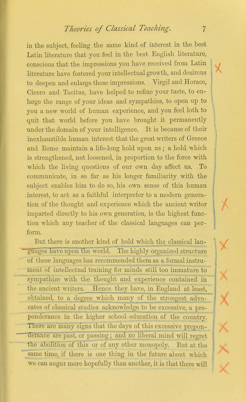 in the subject, feeling the same kind of interest in the best Latin literature that you feel in the best English literature, conscious that the impressions you have received from Latin | literature have fostered your intellectual growth, and desirous to deepen and enlarge those impressions. Virgil and Horace, Cicero and Tacitus, have helped to refine your taste, to en- large the range of your ideas and sympathies, to open up to you a new world of human experience, and you feel loth to quit that world before you have brought it permanently under the domain of your intelligence. It is because of their inexhaustible human interest that the great writers of Greece and Eome maiatain a life-long hold upon us ; a hold which is strengthened, not loosened, in proportion to the force with which the living questions of our own day affect us. To communicate, in so far as his longer familiarity with the subject enables him to do so, his own sense of this human interest, to act as a faithful interpreter to a modern genera- tion of the thought and experience which the ancient writer imparted directly to his own generation, is the highest fimc- tion which any teacher of the classical languages can per- form. But there is another kind of hold which the classical Ian- ^^ages have upoiiTKe'world. The higlily organized structure of these languages has recommended them as a formal instru- ment of intellectual training for minds still too immature to sympathize with the thought and experience contained in the ancient writers. Hence they have, in England at least, obtained, to a degree which jnany of the^strongest advo- cates of classical studies acknowledge to be excessive, a pre- ponderance in the higher school-education of the country. There are many signs that the days of this excessive pre^on- TefaSce afe'past, or passing; a,n3 no liberal mind will regret the abolition of this or of any other monopoly. But at the ^same time, if there is one thing in the future about which we can augur more hopefully than another, it is that tliere will