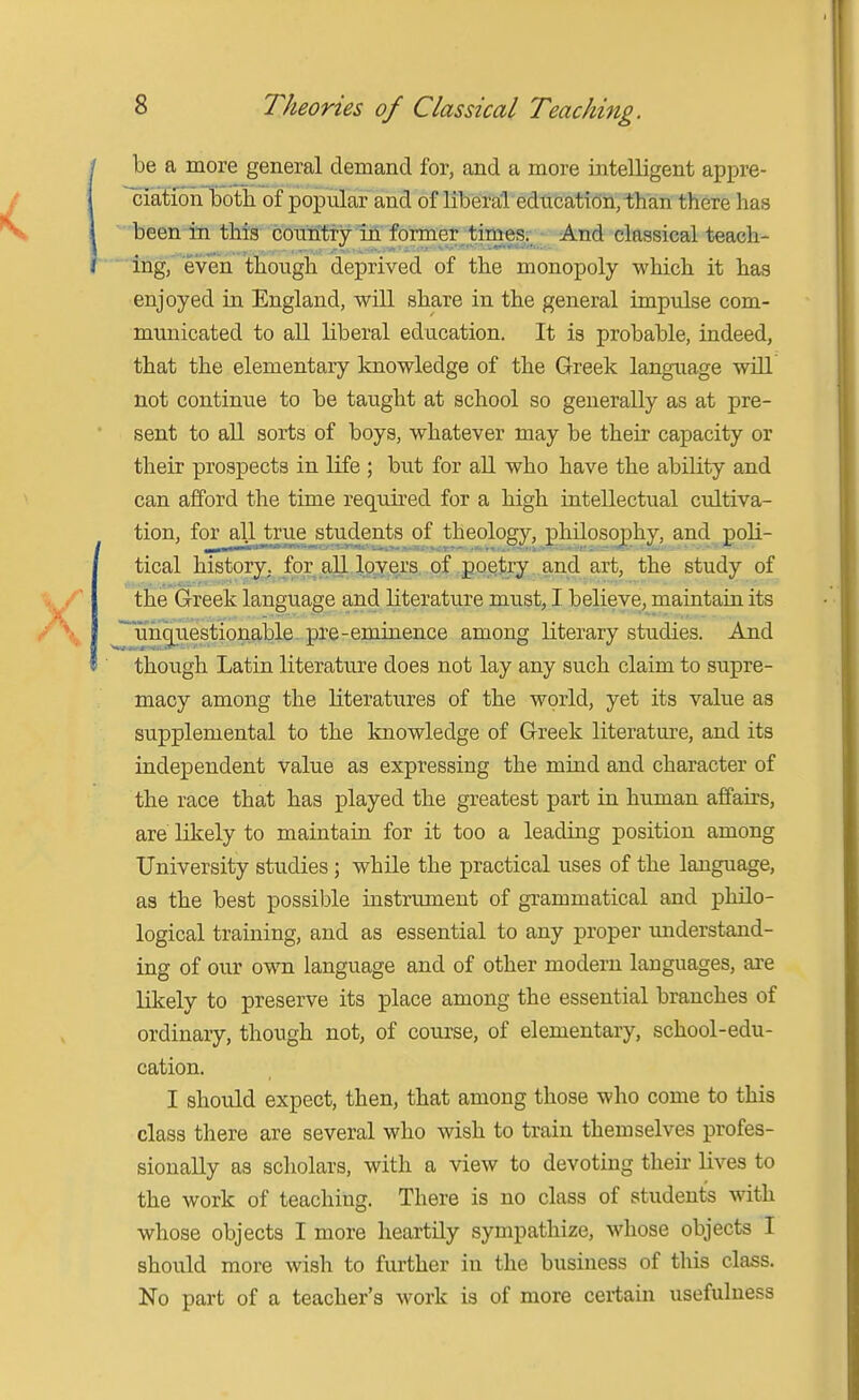 be a more general demand for, and a more intelligent appre- ^iatioh iDotii of popular and of liberal edticatidii, than there has  been in this coniitty in former times. And classical teach- Ing, even though deprived of the monopoly which it has enjoyed in England, will share in the general impulse com- municated to all liberal education. It is probable, indeed, that the elementary knowledge of the Greek language will not continue to be taught at school so generally as at pre- sent to all sorts of boys, whatever may be their capacity or their prospects in life ; but for aU who have the ability and can afford the time required for a high intellectual cultiva- tion, for alljtrue students of theology, philosophy, and poli- tical history, for all l.wers of poetry and art, the study of the Greek language and literature must, I believe, maintain its J^unguestionable. pre-eminence among literary studies. And though Latin literature does not lay any such claim to supre- macy among the literatures of the world, yet its value as supplemental to the knowledge of Greek literature, and its independent Value as expressing the mind and character of the race that has played the greatest part in human affairs, are likely to maintain for it too a leading position among University studies; while the practical uses of the language, as the best possible instrument of grammatical and philo- logical training, and as essential to any proper understand- ing of our own language and of other modern languages, are likely to preserve its place among the essential branches of ordinary, though not, of course, of elementary, school-edu- cation. I should expect, then, that among those who come to this class there are several who wish to train themselves profes- sionally as scholars, with a view to devoting their lives to the work of teaching. There is no class of student's with whose objects I more heartily sympathize, whose objects I should more wish to further in the business of this class. No part of a teacher's work is of more certain usefulness