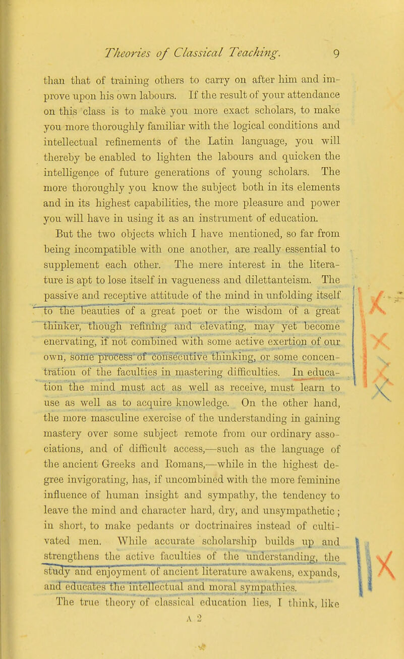 tlian that of training others to carry on after him and im- prove upon his own labours. If the result of your attendance on this class is to make you more exact scholars, to make you more thoroughly familiar with the logical conditions and intellectual refinements of the Latin language, you will thereby be enabled to lighten the labours and quicken the intelligence of future generations of young scholars. The more thoroughly you know the subject both in its elements and in its highest capabilities, the more pleasure and power you will have in using it as an instrument of education. But the two objects which I have mentioned, so far from being incompatible with one anotlier, are really essential to supplement each other. The mere interest in the litera- ture is apt to lose itself in vagueness and dilettanteism. The passive and receptive attitude of the mind in inifoldiiig itself to the Beauties of a great poet or the wisdom of a great thinker, though refining^ Md' ■'elevatmg,'may ' yet become enervating, if not combined with some active exertion of our own, sonle'ptb'ffegs'of Toiisecffi^ or some concen- tration of the faculties in mastering difficulties. In educa- tion the mind must act as well as receive, must learn to use as well as to acquire knowledge. On the other hand, the more masculine exercise of the understanding in gaining mastery over some subject remote from oi;r ordinary asso- ciations, and of difficult access,—such as the language of the ancient Greeks and Eomans,—while in the highest de- gree invigorating, has, if uncombined with the more feminine influence of human insight and sympathy, the tendency to leave the mind and character hard, dry, and unsympathetic; in short, to make pedants or doctrinaires instead of culti- vated men. While accurate scholarship builds up and strengthens the active fnnulties of the uhcTorstaiidiiig, the ^tucly and enjoyment tit ancient liLcraturt! aw akeus, expands, and edjuca^es'''t'K''intellecTual and moral sympathies. The true theory of classical education lies, T think, like