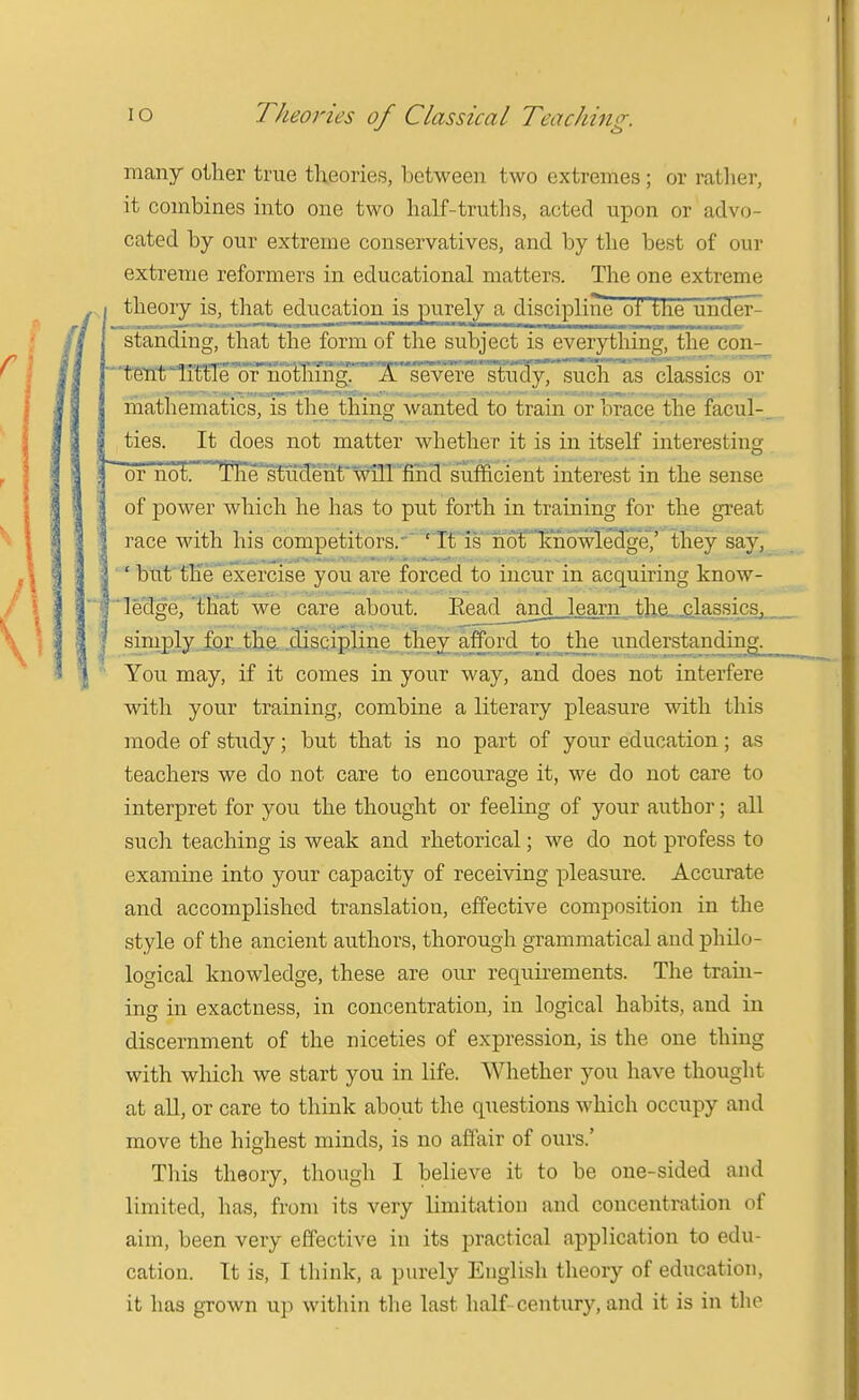 many oilier true theories, between two extremes; or rather, it combines into one two half-truths, acted upon or advo- cated by our extreme conservatives, and by the best of our extreme reformers in educational matters. The one extreme I theory is, that education is purely a discipline of the under^ standing, that the form of the subject is everything, the con- ■CSfltrilttle'of'M X severe stu'cly, such as classics or mathematics, is the thing wanted to train or brace the facul-, ties. It does not matter whether it is in itself interesting or not. TIirs^iicTe'nt'v^TIT'Md suffi interest in the sense of power which he has to put forth in training for the great race with his competitors.'' ' It is notlcno^ they say, ' but' the'exercise you are forced to incur in acquiring know- 'f'^lecfge, ^that we care about. Eead^_and learn the, .classics, simply.£orihe, j3jscipline they a understanding^ You may, if it comes in your way, and does not interfere with your training, combine a literary pleasure with this mode of study; but that is no part of your education; as teachers we do not care to encourage it, we do not care to interpret for you the thought or feeling of your author; all such teaching is weak and rhetorical; we do not profess to examine into your capacity of receiving pleasure. Accurate and accomplished translation, effective composition in the style of the ancient authors, thorough grammatical aud philo- logical knowledge, these are our requii-ements. The train- ing in exactness, in concentration, in logical habits, and in discernment of the niceties of expression, is the one thing with which we start you in life. Whether you have thought at aU, or care to think about the questions which occupy and move the highest minds, is no affair of ours.' This theory, though I believe it to be one-sided and limited, has, from its very limitation and concentration of aim, been very effective in its practical application to edu- cation. It is, I think, a purely English theory of education, it has grown up within the last half-century, and it is in the