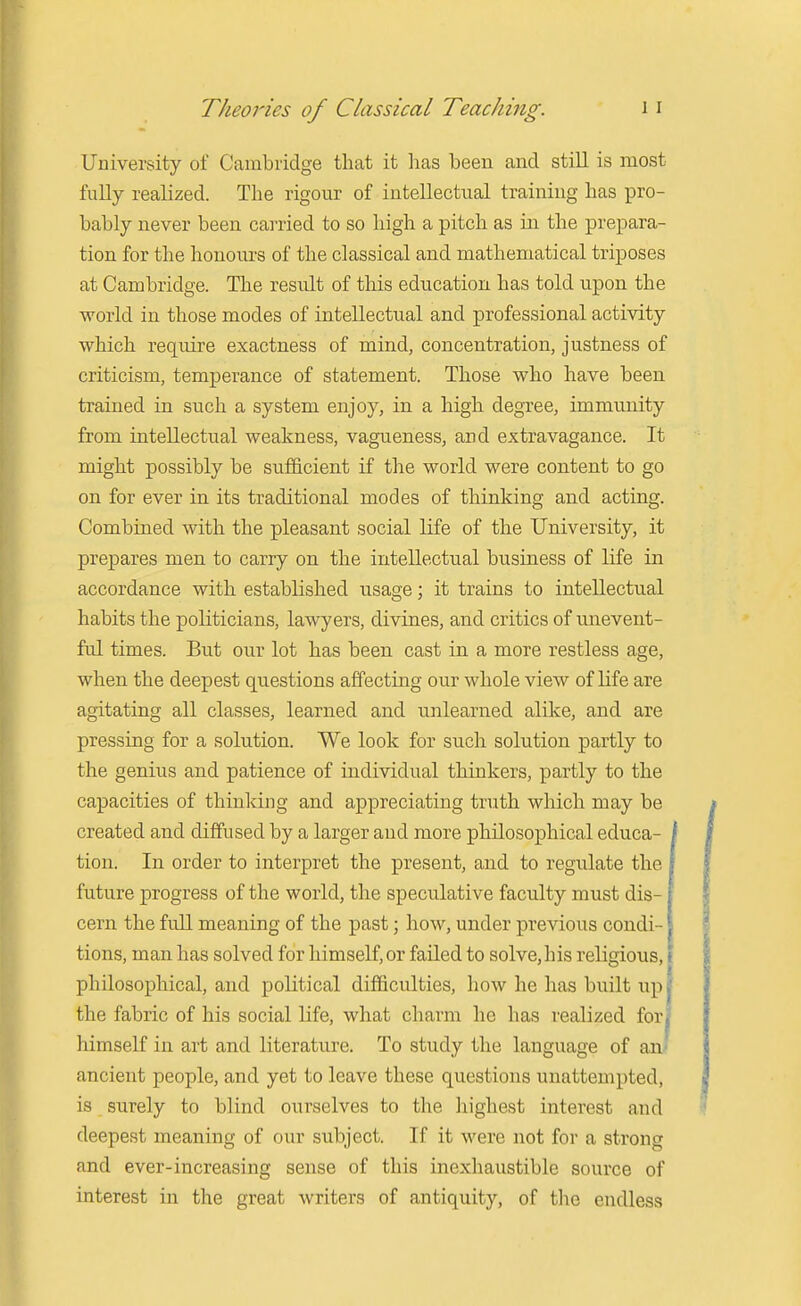 University of Cambridge that it lias been and still is most fully realized. The rigour of intellectual training has pro- bably never been carried to so high a pitch as in the prepara- tion for the honours of the classical and mathematical triposes at Cambridge. The result of this education has told upon the world in those modes of intellectual and professional activity which require exactness of mind, concentration, justness of criticism, temperance of statement. Those who have been trained in such a system enjoy, in a high degree, immunity from intellectual weakness, vagueness, and extravagance. It might possibly be sufficient if the world were content to go on for ever in its traditional modes of thinking and acting. Combined with the pleasant social life of the University, it prepares men to carry on the intellectual business of life in accordance with established usage; it trains to intellectual habits the politicians, lawyers, divines, and critics of unevent- ful times. But our lot has been cast in a more restless age, when the deepest questions affecting our whole view of life are agitating all classes, learned and unlearned alike, and are pressing for a solution. We look for such solution partly to the genius and patience of individual thinkers, partly to the capacities of thinking and appreciating truth which may be created and diffused by a larger and more philosophical educa- i tion. In order to interpret the present, and to regulate the future progress of the world, the speculative faculty must dis- cern the full meaning of the past; how, under previous condi- tions, man has solved for himself, or failed to solve, his religious, philosophical, and political difficulties, how he has built up the fabric of his social life, what charm he has realized for himself in art and literature. To study the language of an. ancient people, and yet to leave these questions unattempted, is surely to blind ourselves to the highest interest and deepest meaning of our subject. If it were not for a strong and ever-increasing sense of this inexhaustible source of interest in the great writers of antiquity, of the endless
