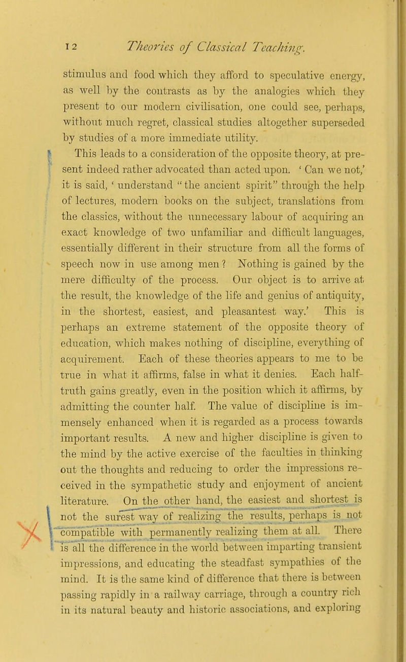 stimulus and food which they afford to speculative energy, as well by the contrasts as by the analogies which they present to our modern civilisation, one could see, perhaps, without much regret, classical studies altogether superseded by studies of a more immediate utility. This leads to a consideration of the opposite theory, at pre- sent indeed rather advocated than acted upon. ' Can we not,' it is said, ' understand  the ancient spirit through the help of lectures, modern books on the subject, translations from the classics, without the unnecessary labour of acquiring an exact knowledge of two unfamiliar and difficult languages, essentially different in their structure from all the forms of speech now in use among men ? ISTothing is gained by the mere difficulty of the process. Our object is to arrive at tlie result, the knowledge of the life and genius of antiquity, in the shortest, easiest, and pleasantest way.' This is perhaps an extreme statement of the opposite theory of education, which makes notliing of discipline, everything of acquirement. Each of these theories appears to me to be true in what it affirms, false in what it denies. Each half- truth gains greatly, even in the position which it aflarms, by admitting the counter half. The value of discipline is im- mensely enhanced when it is regarded as a process towards important results. A new and higher discipline is given to the mind by the active exercise of the faculties in thinking out the thoughts and reducing to order the impressions re- ceived in the spnpathetic study and enjoyment of ancient literature. On the__other hand, the easiest and shprtest^^js not the surest way of realizing the results, perhaps is not compatible with permanently realizing them at all Tliere isairthe difference in the world between imparting transient impressions, and educating the steadfast sympathies of tlie mind. It is tlie same kind of difference that there is between passing rapidly in a railway carriage, through a country rich in its natural beauty and historic associations, and exploring