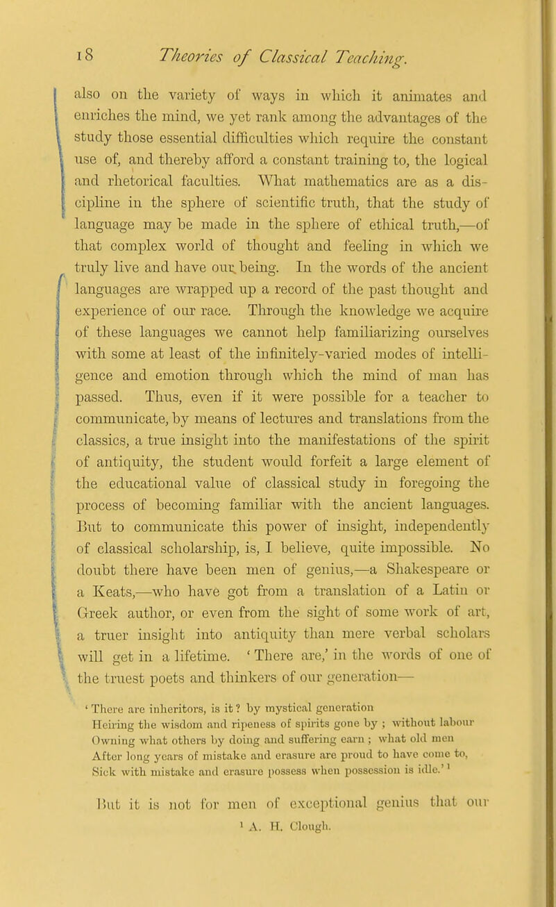also on tlie variety of ways in which it animates and enriches the mind, we yet rank among the advantages of the study those essential difficulties which require the constant nse of, and thereby afford a constant training to, the logical and rhetorical faculties. What mathematics are as a dis- cipline in the sphere of scientific truth, that the study of language may be made in the sphere of etliical truth,—of that complex world of thought and feeling in which we truly live and have our. being. In the words of the ancient languages are wrapped up a record of the past thought and experience of our race. Through the knowledge we acquu-e of these languages we cannot help familiarizing ourselves with some at least of the infinitely-varied modes of intelli- gence and emotion through which the mind of man has passed. Thus, even if it were possible for a teacher to communicate, by means of lectures and translations from the classics, a true insight into the manifestations of the spirit of antiquity, the student would forfeit a large element of the educational value of classical study in foregoing the process of becoming familiar with the ancient languages. But to communicate this power of insight, independently of classical scholarship, is, I believe, quite impossible. No doubt there have been men of genius,—a Shakespeare or a Keats,—who have got from a translation of a Latin or Greek author, or even from the sight of some work of art, a truer insight into antiquity than mere verbal scholai-s will get in a lifetime. ' There are,' in the words of one of the truest poets and thinkers of our generation— ' There are inheritors, is it ? by mystical generation Hciring the wisdom and ripeness of spirits gone by ; without labour Owning what others by doing and suffering earn ; what old men After long years of mistake and erasure are proud to have come to, 8ick witb mistake and erasure possess when possession is i<lle.'' lUit it is not for men of exceptional genius that our 1 A. H. Clough.