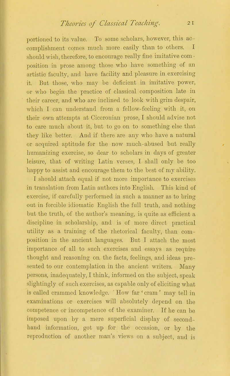 portioned to its value. To some scholars, however, this ac- complislimeut comes much more easily than to others. I should wish, therefore, to encourage really fine imitative com- position in prose among those who have something of an artistic faculty, and have facility and pleasure in exercising it. But those, who may be deficient in imitative power, or who begin the practice of classical composition late in their career, and who are inclined to look with gTim despair, Avhich I can understand from a fellow-feeling with it, on their own attempts at Ciceronian prose, I should advise not to care mnch about it, but to go on to something else that they like better. And if there are any who have a natural or acquired aptitude for the now much-abused but really humanizing exercise, so dear to scholars in days of greater leisure, that of writing Latin verses, I shall only be too happy to assist and encourage them to the best of my ability. I should attach equal if not more importance to exercises in translation from Latin authors into English. This kind of exercise, if carefully performed in such a manner as to bring out in forcible idiomatic English the full truth, and nothing but the truth, of the author's meaning, is quite as efficient a discipline in scholarship, and is of more direct practical utility as a training of the rhetorical faculty, than com- position in the ancient languages. But I attach the most importance of all to such exercises and essays as require thought and reasoning on the facts, feelings, and ideas pre- sented to our contemplation in the ancient writers. Many persons, inadequately, I think, informed on the subject, speak slightingly of such exercises, as capable only of eliciting what is called crammed knowledge. ' How far ' cram ' may tell in examinations or exercises will absolutely depend on the competence or incompetence of the examiner. If he can be imposed upon by a mere superficial display of second- hand information, got up for the occasion, or by the reproduction of another man's views on a subject, and is