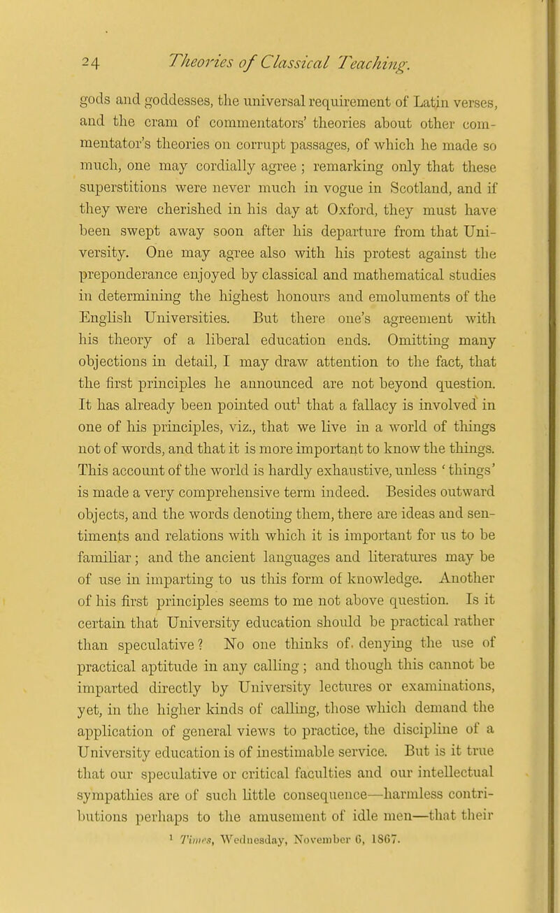gods and goddesses, the universal requirement of Latin verses, and the cram of commentators' theories about other com- mentator's theories on corrupt passages, of which he made so much, one may cordially agree ; remarking only that these superstitions were never much in vogue in Scotland, and if they were cherished in his day at Oxford, they must have been swept away soon after his departure from that Uni- versity. One may agree also with his protest against the preponderance enjoyed by classical and mathematical studies in determining the highest honours and emoluments of the English Universities. But there one's agreement witli his theory of a liberal education ends. Omitting many objections in detail, I may draw attention to the fact, that the first principles he announced are not beyond question. It has already been pointed out^ that a fallacy is involved in one of his principles, viz., that we live in a world of tilings not of words, and that it is more important to know the things. This account of the world is hardly exhaustive, unless ' things' is made a very comprehensive term indeed. Besides outward objects, and the words denoting them, there are ideas and sen- timents and relations with which it is important for us to be familiar; and the ancient languages and literatures may be of use in imparting to us this form of knowledge. Another of his first principles seems to me not above question. Is it certain that University education should be practical rather than speculative ? No one thinks of. denying the use of practical aptitude in any calling; and though this cannot be imparted directly by University lectiu'es or examinations, yet, in the higher kinds of calling, those which demand the application of general views to practice, the discipline of a University education is of inestimable service. But is it true that our speculative or critical faculties and our intellectual sympathies are of such little consequence—harmless contri- butions perhaps to the amusement of idle men—that their 1 Timr.t, Wednesday, November 6, 1867.