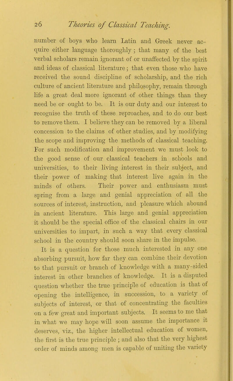 number of boys who learn Latin and Greek never ac- quire either language thoroughly ; that many of the best verbal scholars remain ignorant of or unaffected by the spirit and ideas of classical literature; that even those who have received the sound discipline of scholarship, and the rich culture of ancient literature and philqsophy, remain through life a great deal more ignorant of other things than they need be or ought to be. It is our duty and our interest to recognise the truth of these reproaches, and to do our best to remove them. I believe they can be removed by a liberal concession to the claims of other studies, and by modifying the scope and improving the methods of classical teaching. For such modification and improvement we must look to the good sense of our classical teachers in schools and universities, to their living interest in their subject, and their power of making that interest live again in the minds of others. Their power and enthusiasm must spring from a large and genial appreciation of all the sources of interest, instruction, and pleasure which aboimd in ancient literature. This large and genial appreciation it should be the special office of the classical chau-s in our universities to impart, in such a way that every classical school in the country should soon share in the impulse. It is a question for those much interested in any one absorbing pursuit, how far they can combine their devotion to that pursuit or branch of knowledge with a many-sided interest in other branches of knowledge. It is a disputed question whether the true principle of education is that of opening the intelligence, in succession, to a variety of subjects of interest, or that of concentrating the faculties on a few great and important subjects. It seems to me that in what we may hope wiU soon assume the importance it deserves, viz., the higher intellectual education of women, the first is the true principle ; and also that the very highest order of minds among men is capable of uniting the variety