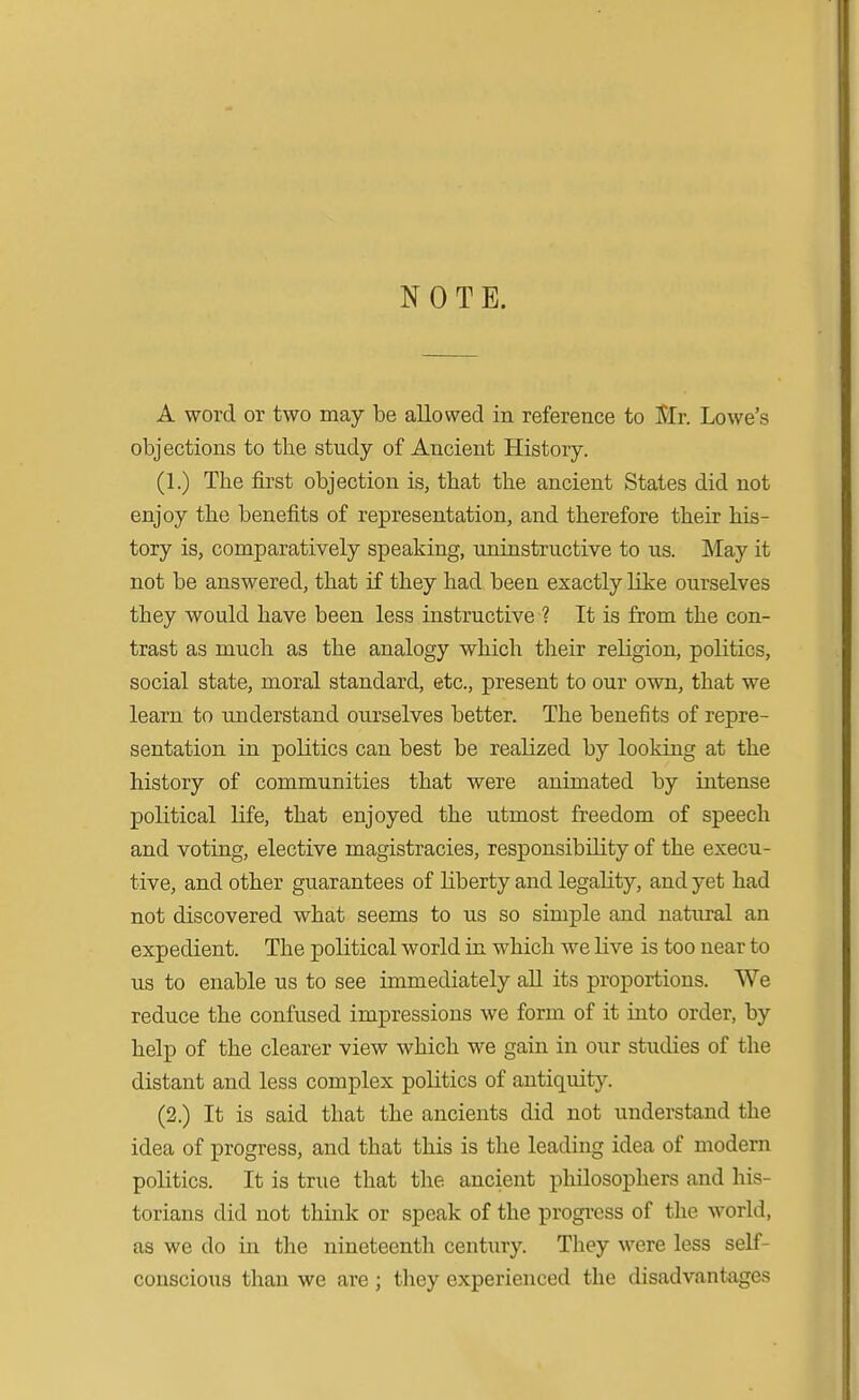 NOTE. A word or two may be allowed in reference to Mr. Lowe's objections to the study of Ancient History. (1.) The first objection is, that the ancient States did not enjoy the benefits of representation, and therefore their his- tory is, comparatively speaking, uninstructive to us. May it not be answered, that if they had been exactly like ourselves they would have been less instructive ? It is from the con- trast as much as the analogy which their religion, politics, social state, moral standard, etc., present to our own, that we learn to understand ourselves better. The benefits of repre- sentation in politics can best be realized by looking at the history of communities that were animated by intense political life, that enjoyed the utmost freedom of speech and voting, elective magistracies, responsibility of the execu- tive, and other guarantees of liberty and legality, and yet had not discovered what seems to us so simple and natural an expedient. The political world in which we live is too near to us to enable us to see immediately all its proportions. We reduce the confused impressions we form of it into order, by help of the clearer view which we gain in our studies of the distant and less complex politics of antiquity. (2.) It is said that the ancients did not understand the idea of progress, and that this is the leading idea of modern politics. It is true that the ancient philosophers and his- torians did not think or speak of the progi-css of the world, as we do in the nineteenth century. They were less self- conscious than we are ; they experienced the disadvantages