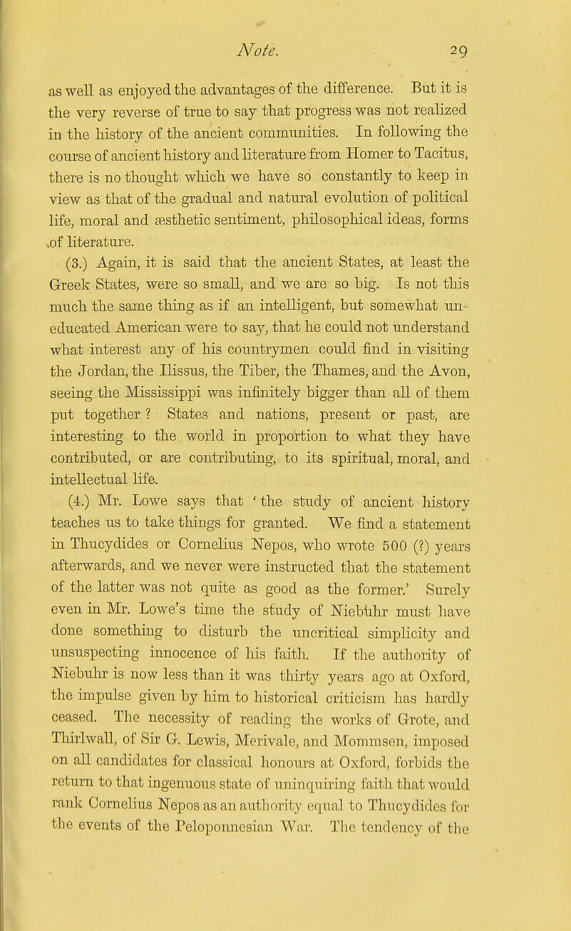 as well as enjoyed the advantages of the difference. But it is the very reverse of true to say that progress was not realized in the history of the ancient communities. In following the course of ancient history and literature from Homer to Tacitus, there is no thought which we have so constantly to keep in view as that of the gradual and natural evolution of political life, moral and SRsthetic sentiment, philosophical ideas, forms •.of literature. (3.) Again, it is said that the ancient States, at least the Greek States, were so small, and we are so hig. Is not this much the same thing as if an intelligent, but somewhat un- educated American were to say, that he could not understand what interest any of his countrymen could find in visiting the Jordan, the Ilissus, the Tiber, the Thames, and the Avon, seeing the Mississippi was infinitely bigger than all of them put together ? States and nations, present or past, are interesting to the world in proportion to what they have contributed, or are contributing, to its spiritual, moral, and intellectual life. (4.) Mr. Lowe says that 'the study of ancient history teaches us to take things for granted. We find a statement in Thucydides or Cornelius Nepos, who wrote 500 (?) years afterwards, and we never were instructed that the statement of the latter was not quite as good as the former.' Surely even in Mr. Lowe's time the study of ^Tieblihr must have done somethuig to disturb the uncritical simplicity and unsuspecting innocence of his faith. If the authority of Mebuhr is now less than it was thirty years ago at Oxford, the impulse given by him to historical criticism has hardly ceased. The necessity of reading the works of Grote, and Thirlwall, of Sir G. Lewis, Merivale, and Momnisen, imposed on all candidates for classical honours at Oxford, forbids the return to that ingenuous state of uninquiring faith that would rank Cornelius Nepos as an authority equal to Thucydides for the events of the Peloponnesian War. The tendency of the