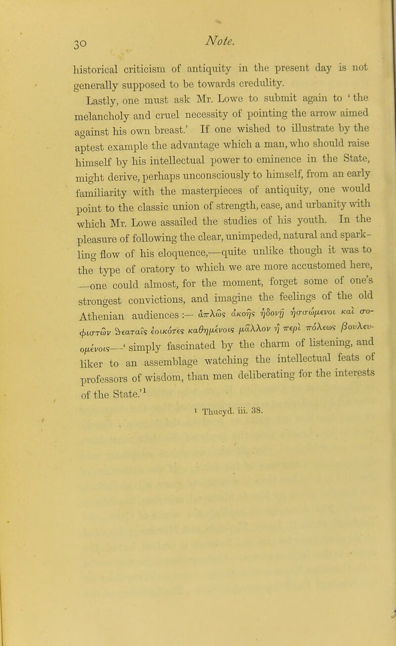 historical criticism of antiquity in the present day is not generally supposed to be towards credulity. Lastly, one must ask Mr. Lowe to submit again to ' the melancholy and cruel necessity of pointing the arrow aimed against liis own breast.' If one wished to illustrate by the aptest example the advantage which a man, who should raise himself by his intellectual power to eminence in the State, might derive, perhaps unconsciously to himself, from an early familiarity with the masterpieces of antiquity, one would point to the classic union of strength, ease, and urbanity with which Mr. Lowe assailed the studies of his youth. In the pleasure of following the clear, unimpeded, natural and spark- ling flow of his eloquence,—quite unlike though it was to the type of oratory to which we are more accustomed here, —one could almost, for the moment, forget some of one's strongest convictions, and imagine the feelings of the old Athenian audiences:- aTrXws a/co^js r^hov-Q i7o-o-(o/Aevo6 koX o-o- </,io-T(3v Wats lotK^res Kae-qfiivoiS l^aXXov ^ irepl TvSXei^s (SovXev- ofj^evocs—' simply fascinated by the charm of Hstening, and liker to an assemblage watching the intellectual feats of professors of wisdom, tlian men deliberating for the interests of the State.'^ 1 Thucyd. iii. 38.