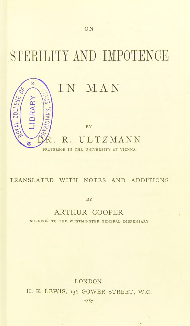 ON STERILITY AND IMPOTENCE IN MAN BY R. ULTZMANN PROFESSOR IN THE UNIVERSITY OF VIENNA TRANSLATED WITH NOTES AND ADDITIONS BY ARTHUR COOPER SURGEON TO THE WESTMINSTER GENERAL DISPENSARY LONDON H. K. LEWIS, 136 GOWER STREET, W.C. 1887