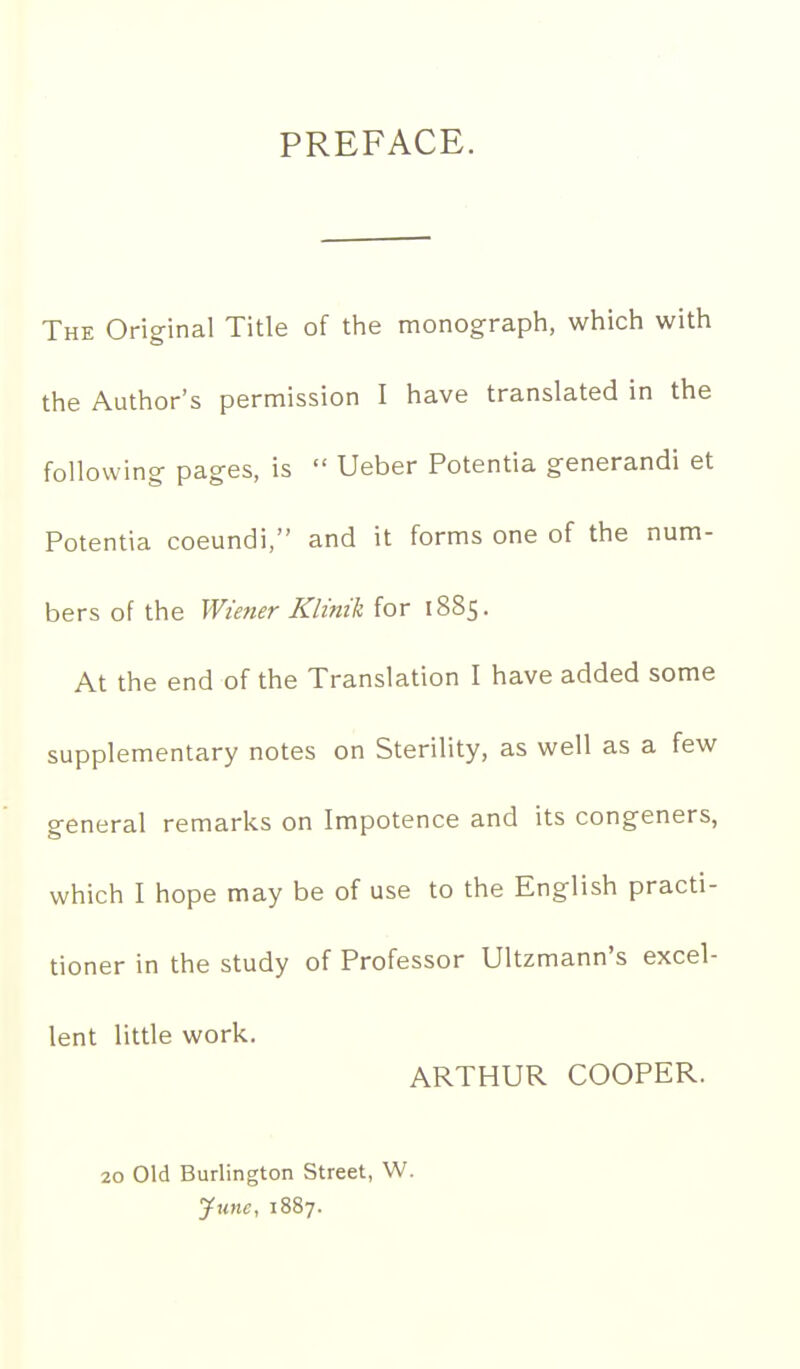 PREFACE. The Original Title of the monograph, which with the Author's permission I have translated in the following- pages, is  Ueber Potentia generandi et Potentia coeundi, and it forms one of the num- bers of the Wiener Klinik for 1885. At the end of the Translation I have added some supplementary notes on Sterility, as well as a few general remarks on Impotence and its congeners, which I hope may be of use to the English practi- tioner in the study of Professor Ultzmann's excel- lent little work. ARTHUR COOPER. 20 Old Burlington Street, W. yune, 1887.