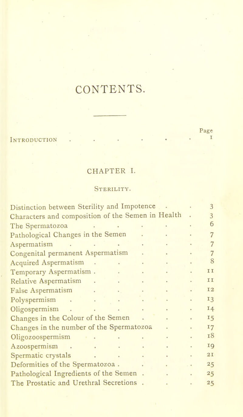 CONTENTS. Page Introduction ^ CHAPTER I. Sterility. Distinction between Sterility and Impotence . . 3 Characters and composition of the Semen in Health . 3 The Spermatozoa . . . . • 6 Pathological Changes in the Semen ... 7 Aspermatism 7 Congenital permanent Aspermatism ... 7 Acquired Aspermatism ..... 8 Temporary Aspermatism . . . • .11 Relative Aspermatism . . . • .11 False Aspermatism . .. . • .12 Polyspermism ...... 13 Oligospermism ...... 14 Changes in the Colour of the Semen . . .15 Changes in the number of the Spermatozoa . . 17 Oligozoospermism ..... 18 Azoospermism 19 Spermatic crystals . . • • .21 Deformities of the Spermatozoa . . . .25 Pathological Ingredients of the Semen . . .25 The Prostatic and Urethral Secretions . . .25