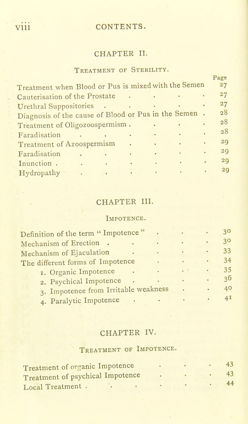 CHAPTER II. Treatment of Sterility. Treatment when Blood or Pus is mixed with the Semen Cauterisation of the Prostate Urethral Suppositories Diagnosis of the cause of Blood or Pus in the Semen Treatment of Oligozoospermism Faradisation Treatment of Azoospermism Faradisation Inunction . Hydropathy Page 27 27 27 28 28 28 29 29 29 29 CHAPTER III. Impotence. Definition of the term  Impotence  Mechanism of Erection . Mechanism of Ejaculation The different forms of Impotence 1. Organic Impotence 2. Psychical Impotence 3. Impotence from Irritable weakness 4. Paralytic Impotence 30 30 33 34 35 36 40 41 CHAPTER IV. Treatment of Impotence. Treatment of or'ranic Impotence Treatment of psychical Impotence Local Treatment . 43 43 44