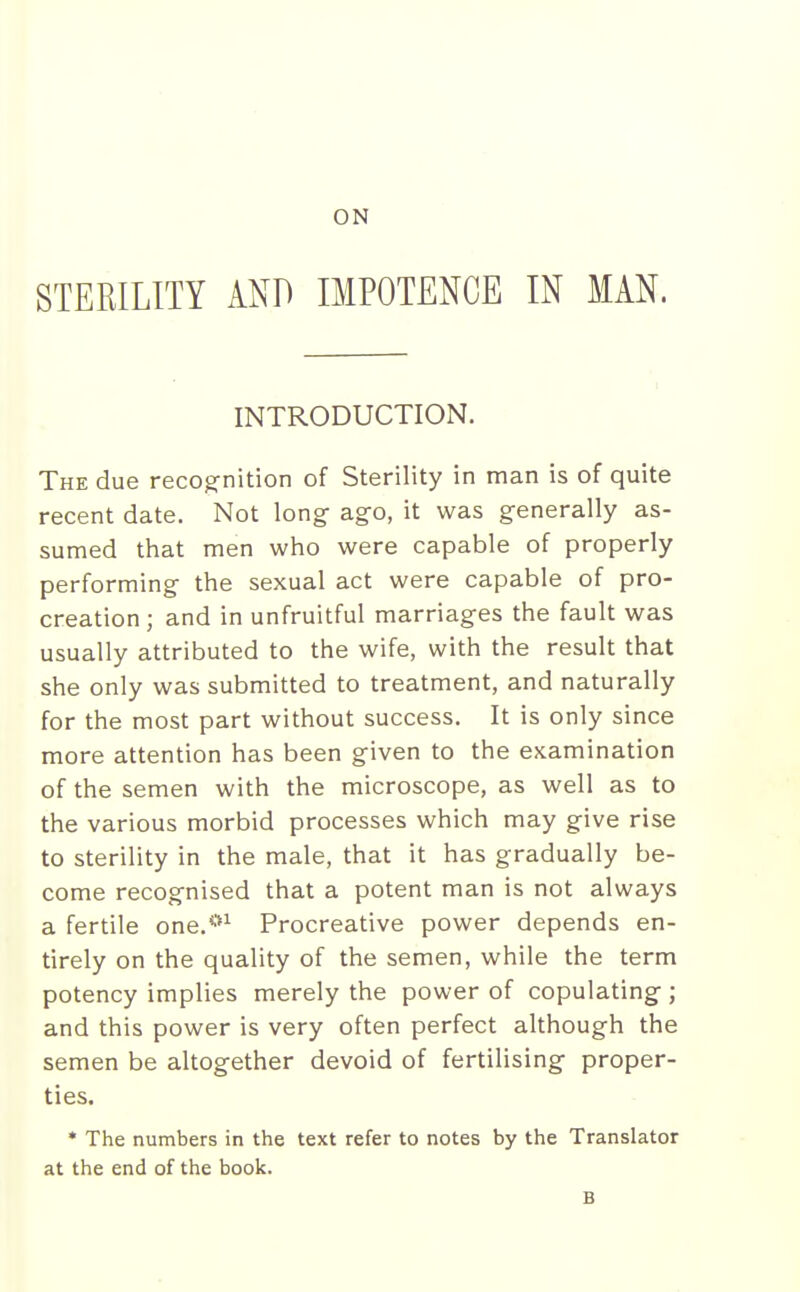 ON STERILITY AND IMPOTENCE IN MAN. INTRODUCTION. The due recognition of Sterility in man is of quite recent date. Not long- ago, it was generally as- sumed that men who were capable of properly performing the sexual act were capable of pro- creation ; and in unfruitful marriages the fault was usually attributed to the wife, with the result that she only was submitted to treatment, and naturally for the most part without success. It is only since more attention has been given to the examination of the semen with the microscope, as well as to the various morbid processes which may give rise to sterility in the male, that it has gradually be- come recognised that a potent man is not always a fertile one.*^ Procreative power depends en- tirely on the quality of the semen, while the term potency implies merely the power of copulating ; and this power is very often perfect although the semen be altogether devoid of fertilising proper- ties. • The numbers in the text refer to notes by the Translator at the end of the book. B