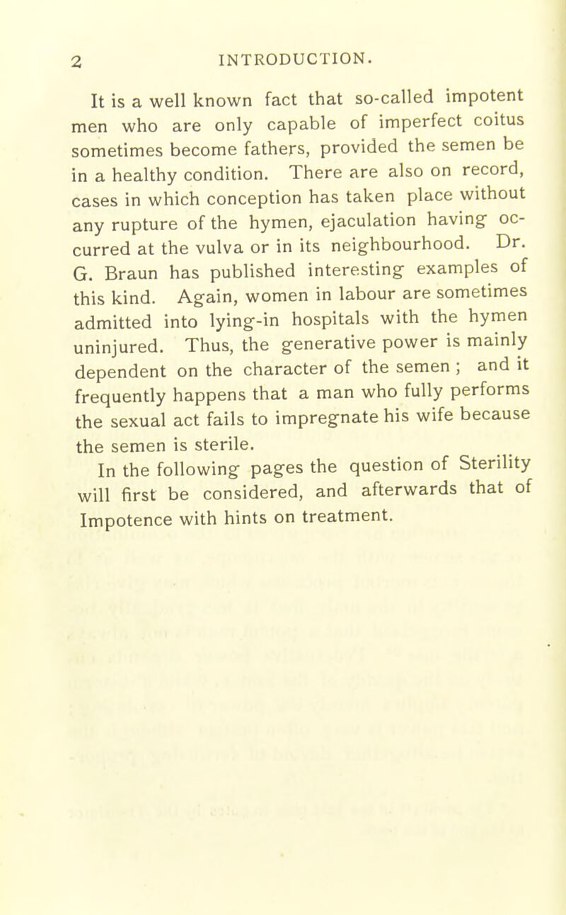 It is a well known fact that so-called impotent men who are only capable of imperfect coitus sometimes become fathers, provided the semen be in a healthy condition. There are also on record, cases in which conception has taken place without any rupture of the hymen, ejaculation having oc- curred at the vulva or in its neighbourhood. Dr. G. Braun has published interesting examples of this kind. Again, women in labour are sometimes admitted into lying-in hospitals with the hymen uninjured. Thus, the generative power is mainly dependent on the character of the semen ; and it frequently happens that a man who fully performs the sexual act fails to impregnate his wife because the semen is sterile. In the following pages the question of Sterility will first be considered, and afterwards that of Impotence with hints on treatment.