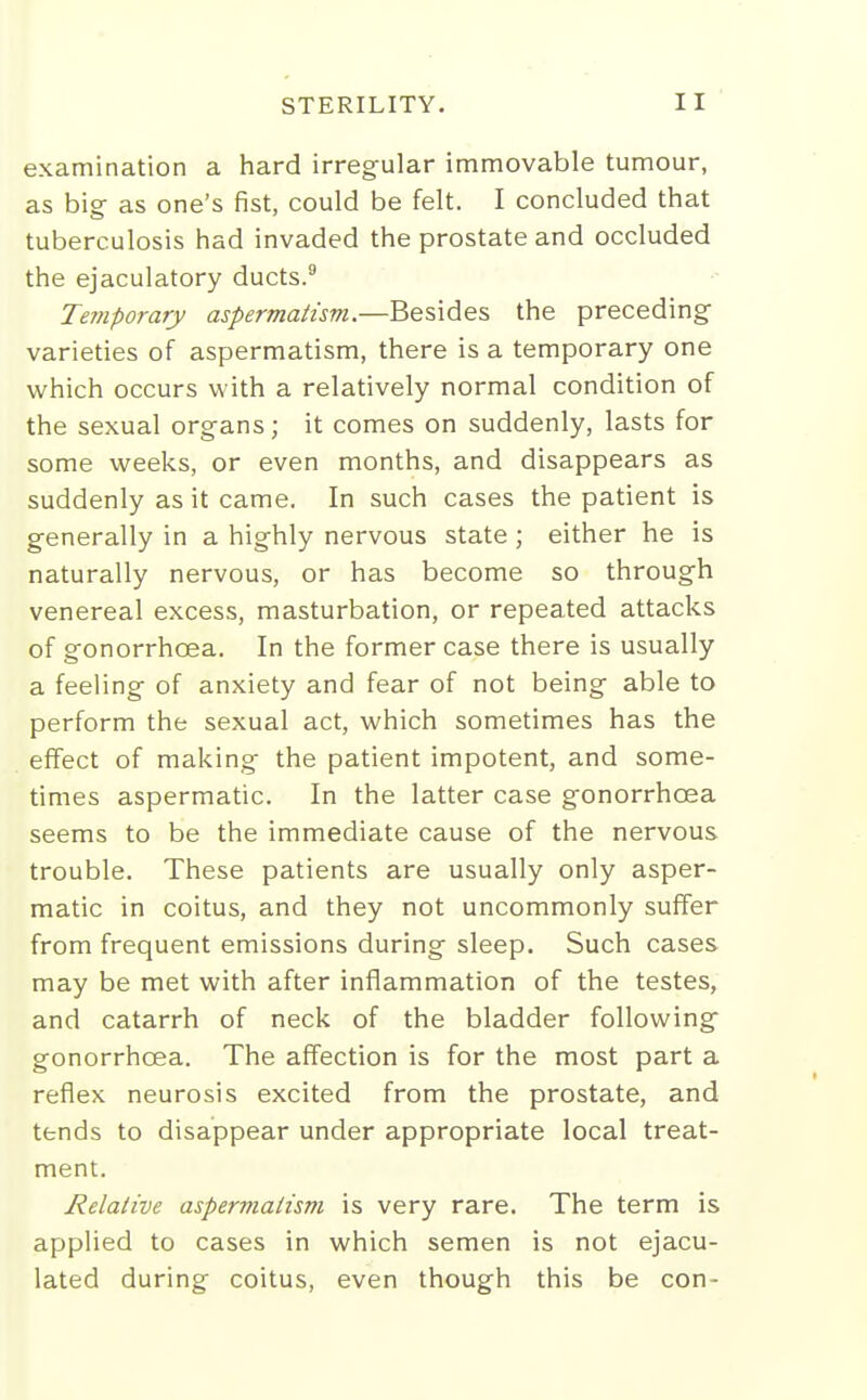 examination a hard irregular immovable tumour, as big as one's fist, could be felt. I concluded that tuberculosis had invaded the prostate and occluded the ejaculatory ducts. Temporary aspermaitsm.—Besides the preceding varieties of aspermatism, there is a temporary one which occurs with a relatively normal condition of the sexual organs; it comes on suddenly, lasts for some weeks, or even months, and disappears as suddenly as it came. In such cases the patient is generally in a highly nervous state ; either he is naturally nervous, or has become so through venereal excess, masturbation, or repeated attacks of gonorrhoea. In the former case there is usually a feeling of anxiety and fear of not being able to perform the sexual act, which sometimes has the effect of making the patient impotent, and some- times aspermatic. In the latter case gonorrhoea seems to be the immediate cause of the nervous trouble. These patients are usually only asper- matic in coitus, and they not uncommonly suffer from frequent emissions during sleep. Such cases may be met with after inflammation of the testes, and catarrh of neck of the bladder following gonorrhoea. The affection is for the most part a reflex neurosis excited from the prostate, and tends to disappear under appropriate local treat- ment. Relative aspermatism is very rare. The term is applied to cases in which semen is not ejacu- lated during coitus, even though this be con-