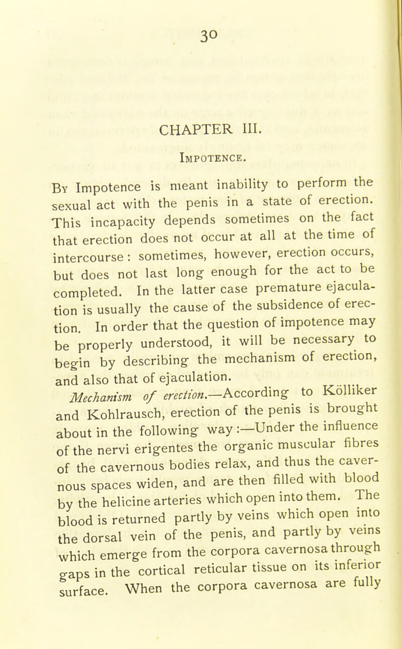 CHAPTER III. Impotence. By Impotence is meant inability to perform the sexual act with the penis in a state of erection. This incapacity depends sometimes on the fact that erection does not occur at all at the time of intercourse : sometimes, however, erection occurs, but does not last long enough for the act to be completed. In the latter case premature ejacula- tion is usually the cause of the subsidence of erec- tion. In order that the question of impotence may be properly understood, it will be necessary to begin by describing the mechanism of erection, and also that of ejaculation. Mechanism of erection.—Kzcor^\r^Z, to KoUiker and Kohlrausch, erection of the penis is brought about in the following way :-Under the influence of the nervi erigentes the organic muscular fibres of the cavernous bodies relax, and thus the caver- nous spaces widen, and are then filled with blood by the helicine arteries which open mto them. The blood is returned partly by veins which open mto the dorsal vein of the penis, and partly by vems which emerge from the corpora cavernosa through gaps in the cortical reticular tissue on its mfenor surface. When the corpora cavernosa are fully