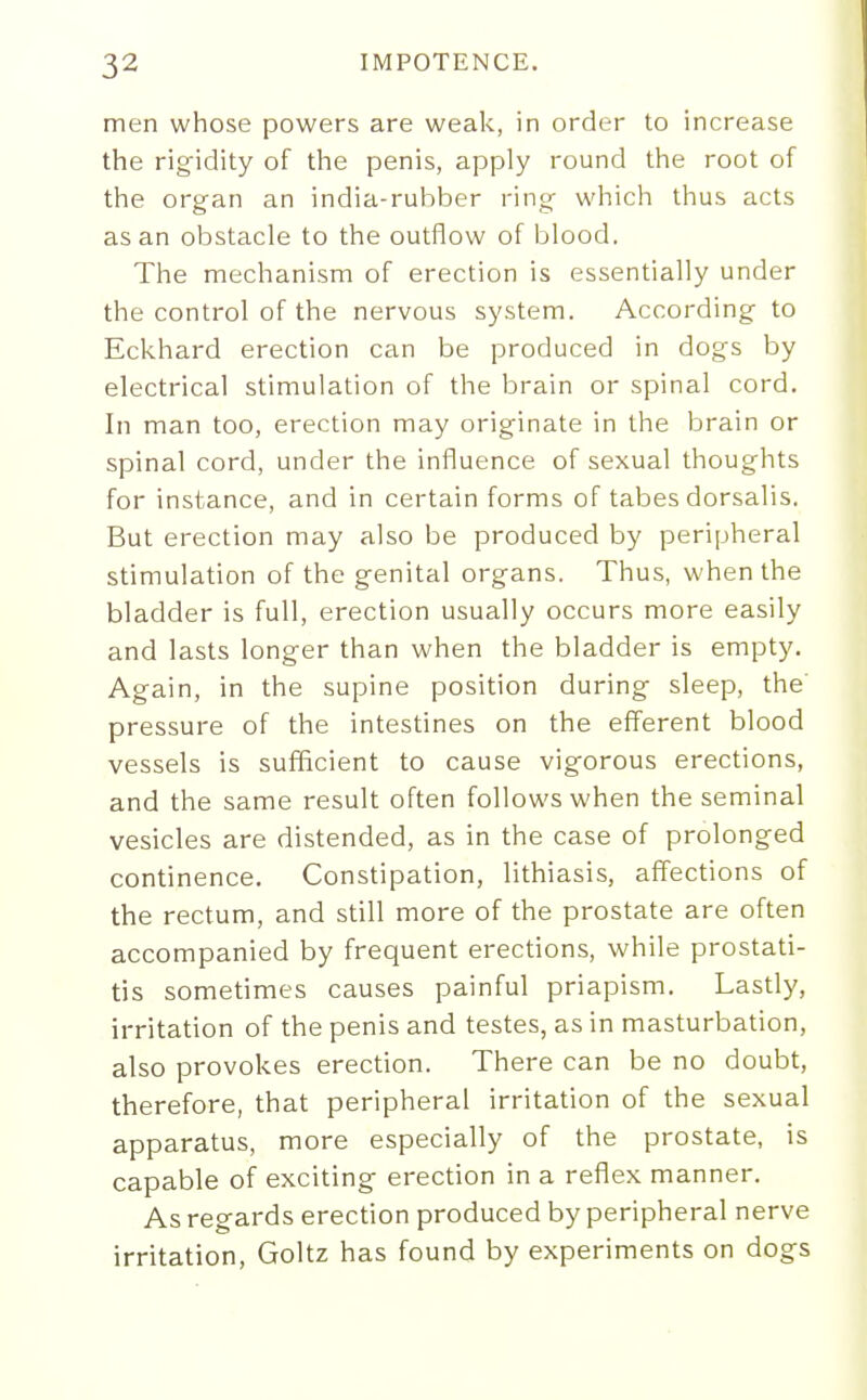 men whose powers are weak, in order to increase the rigidity of the penis, apply round the root of the organ an india-rubber ring which thus acts as an obstacle to the outflow of blood. The mechanism of erection is essentially under the control of the nervous system. According to Eckhard erection can be produced in dogs by electrical stimulation of the brain or spinal cord. In man too, erection may originate in the brain or spinal cord, under the influence of sexual thoughts for instance, and in certain forms of tabes dorsalis. But erection may also be produced by peripheral stimulation of the genital organs. Thus, when the bladder is full, erection usually occurs more easily and lasts longer than when the bladder is empty. Again, in the supine position during sleep, the pressure of the intestines on the efferent blood vessels is sufficient to cause vigorous erections, and the same result often follows when the seminal vesicles are distended, as in the case of prolonged continence. Constipation, lithiasis, affections of the rectum, and still more of the prostate are often accompanied by frequent erections, while prostati- tis sometimes causes painful priapism. Lastly, irritation of the penis and testes, as in masturbation, also provokes erection. There can be no doubt, therefore, that peripheral irritation of the sexual apparatus, more especially of the prostate, is capable of exciting erection in a reflex manner. As regards erection produced by peripheral nerve irritation, Goltz has found by experiments on dogs