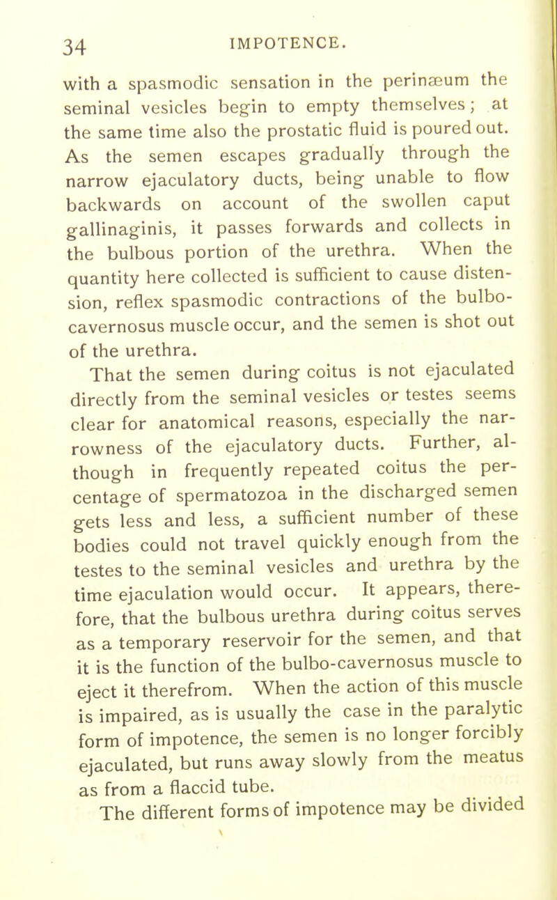 with a spasmodic sensation in the perinaeum the seminal vesicles begin to empty themselves; at the same time also the prostatic fluid is poured out. As the semen escapes gradually through the narrovi^ ejaculatory ducts, being unable to fiow backwards on account of the swollen caput gallinaginis, it passes forwards and collects in the bulbous portion of the urethra. When the quantity here collected is sufficient to cause disten- sion, reflex spasmodic contractions of the bulbo- cavernosus muscle occur, and the semen is shot out of the urethra. That the semen during coitus is not ejaculated directly from the seminal vesicles or testes seems clear for anatomical reasons, especially the nar- rowness of the ejaculatory ducts. Further, al- though in frequently repeated coitus the per- centage of spermatozoa in the discharged semen gets less and less, a sufficient number of these bodies could not travel quickly enough from the testes to the seminal vesicles and urethra by the time ejaculation would occur. It appears, there- fore, that the bulbous urethra during coitus serves as a temporary reservoir for the semen, and that it is the function of the bulbo-cavernosus muscle to eject it therefrom. When the action of this muscle is impaired, as is usually the case in the paralytic form of impotence, the semen is no longer forcibly ejaculated, but runs away slowly from the meatus as from a flaccid tube. The different forms of impotence may be divided