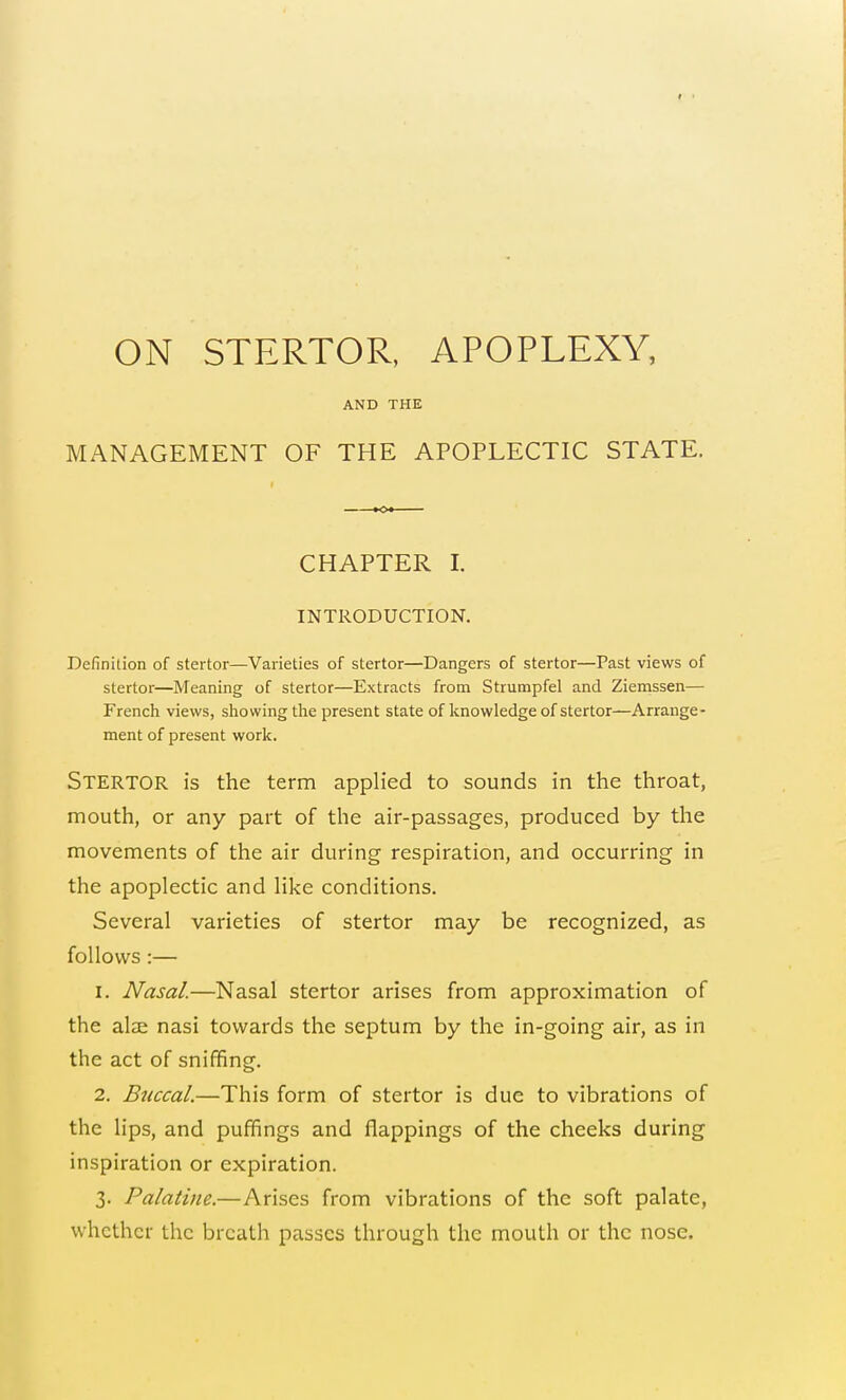 ON STERTOR, APOPLEXY, AND THE MANAGEMENT OF THE APOPLECTIC STATE. CHAPTER I. INTRODUCTION. Definition of stertor—Varieties of stertor—Dangers of stertor—Past views of stertor—Meaning of stertor—Extracts from Strumpfel and Ziemssen— French views, showing the present state of knowledge of stertor—Arrange- ment of present work. Stertor is the term applied to sounds in the throat, mouth, or any part of the air-passages, produced by the movements of the air during respiration, and occurring in the apoplectic and like conditions. Several varieties of stertor may be recognized, as follows :— 1. Nasal.—Nasal stertor arises from approximation of the alae nasi towards the septum by the in-going air, as in the act of sniffing. 2. Buccal.—This form of stertor is due to vibrations of the lips, and puffings and flappings of the cheeks during inspiration or expiration. 3. Palatine.—Arises from vibrations of the soft palate, whether the breath passes through the mouth or the nose.