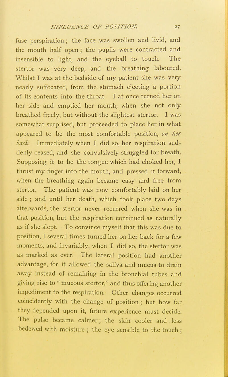 fuse perspiration ; the face was swollen and livid, and the mouth half open ; the pupils were contracted and insensible to light, and the eyeball to touch. The stertor was very deep, and the breathing laboured. Whilst I was at the bedside of my patient she was very nearly suffocated, from the stomach ejecting a portion of its contents into the throat. I at once turned her on her side and emptied her mouth, when she not only breathed freely, but without the slightest stertor. I was somewhat surprised, but proceeded to place her in what appeared to be the most comfortable position, on her back. Immediately when I did so, her respiration sud- denly ceased, and she convulsively struggled for breath. Supposing it to be the tongue which had choked her, I thrust my finger into the mouth, and pressed it forward, when the breathing again became easy and free from stertor. The patient was now comfortably laid on her side ; and until her death, which took place two days afterwards, the stertor never recurred when she was in that position, but the respiration continued as naturally as if she slept. To convince myself that this was due to position, I several times turned her on her back for a few moments, and invariably, when I did so, the stertor was as marked as ever. The lateral position had another advantage, for it allowed the saliva and mucus to drain away instead of remaining in the bronchial tubes and giving rise to  mucous stertor, and thus offering another impediment to the respiration. Other changes occurred coincidcntly with the change of position ; but how far they depended upon it, future experience must decide. The pulse became calmer; the skin cooler and less bedewed with moisture ; the eye sensible to the touch ;