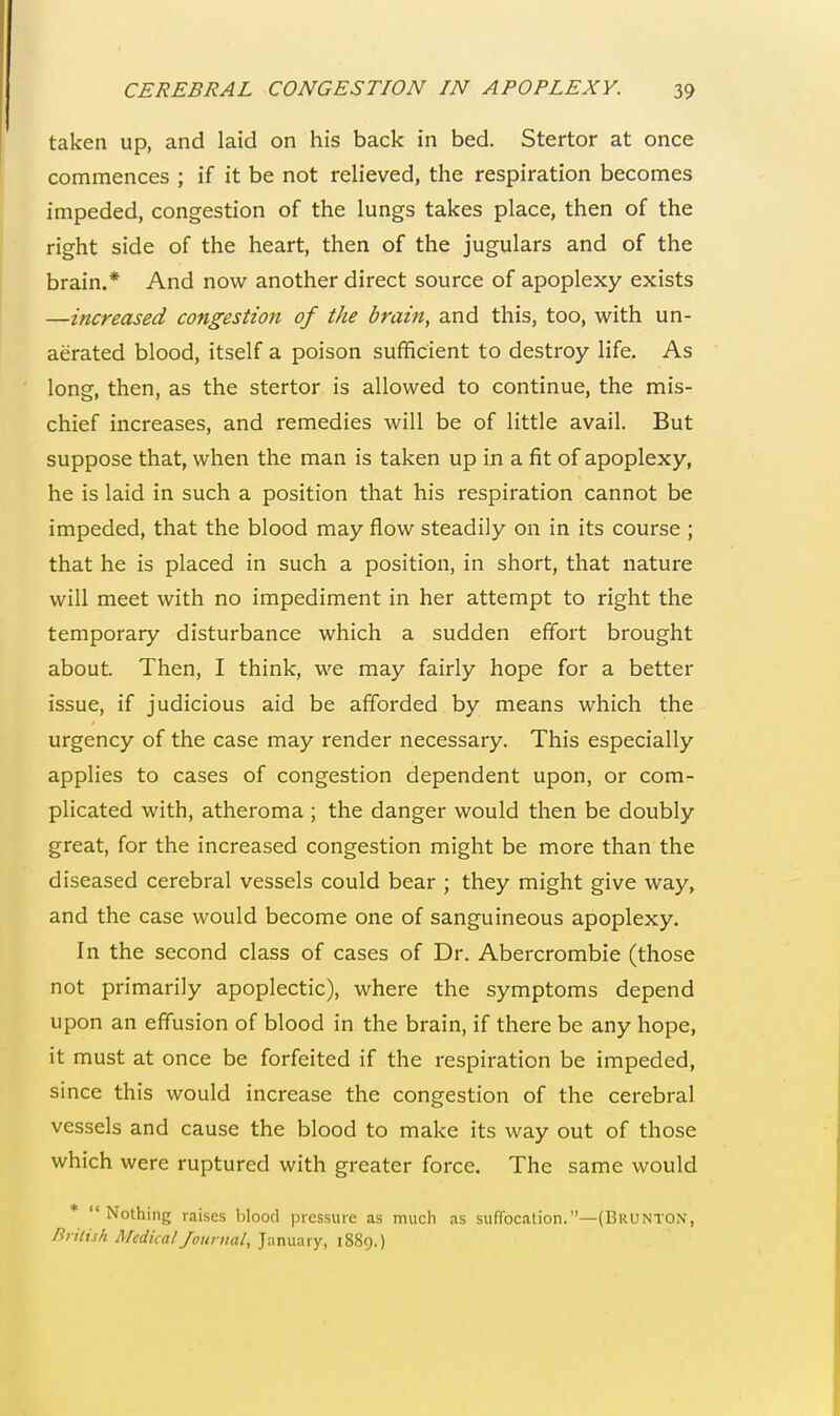 taken up, and laid on his back in bed. Stertor at once commences ; if it be not relieved, the respiration becomes impeded, congestion of the lungs takes place, then of the right side of the heart, then of the jugulars and of the brain.* And now another direct source of apoplexy exists —increased congestion of the brain, and this, too, with un- aerated blood, itself a poison sufficient to destroy life. As long, then, as the stertor is allowed to continue, the mis- chief increases, and remedies will be of little avail. But suppose that, when the man is taken up in a fit of apoplexy, he is laid in such a position that his respiration cannot be impeded, that the blood may flow steadily on in its course ; that he is placed in such a position, in short, that nature will meet with no impediment in her attempt to right the temporary disturbance which a sudden effort brought about. Then, I think, we may fairly hope for a better issue, if judicious aid be afforded by means which the urgency of the case may render necessary. This especially applies to cases of congestion dependent upon, or com- plicated with, atheroma ; the danger would then be doubly great, for the increased congestion might be more than the diseased cerebral vessels could bear ; they might give way, and the case would become one of sanguineous apoplexy. In the second class of cases of Dr. Abercrombie (those not primarily apoplectic), where the symptoms depend upon an effusion of blood in the brain, if there be any hope, it must at once be forfeited if the respiration be impeded, since this would increase the congestion of the cerebral vessels and cause the blood to make its way out of those which were ruptured with greater force. The same would Nothing raises blood pressure as much as suffocation.—(Brunton, British Medical Journal, January, 1889.)