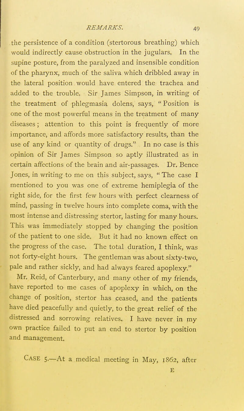 REMARKS. the persistence of a condition (stertorous breathing) which would indirectly cause obstruction in the jugulars. In the supine posture, from the paralyzed and insensible condition of the pharynx, much of the saliva which dribbled away in the lateral position would have entered the trachea and added to the trouble. Sir James Simpson, in writing of the treatment of phlegmasia dolens, says, Position is one of the most powerful means in the treatment of many diseases; attention to this point is frequently of more importance, and affords more satisfactory results, than the use of any kind or quantity of drugs. In no case is this opinion of Sir James Simpson so aptly illustrated as in certain affections of the brain and air-passages. Dr. Bence Jones, in writing to me on this subject, says,  The case I mentioned to you was one of extreme hemiplegia of the right side, for the first few hours with perfect clearness of mind, passing in twelve hours into complete coma, with the most intense and distressing stertor, lasting for many hours. This was immediately stopped by changing the position of the patient to one side. But it had no known effect on the progress of the case. The total duration, I think, was not forty-eight hours. The gentleman was about sixty-two, pale and rather sickly, and had always feared apoplexy. Mr. Reid, of Canterbury, and many other of my friends, have reported to me cases of apoplexy in which, on the change of position, stertor has ceased, and the patients have died peacefully and quietly, to the great relief of the distressed and sorrowing relatives. I have never in my own practice failed to put an end to stertor by position and management. Case 5.—At a medical meeting in May, 1862, after E