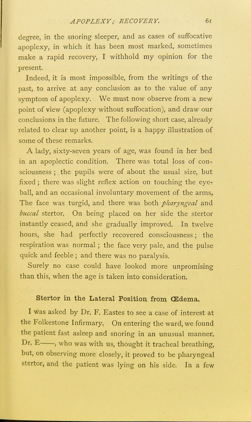 degree, in the snoring sleeper, and as cases of suffocative apoplexy, in which it has been most marked, sometimes make a rapid recovery, I withhold my opinion for the present. Indeed, it is most impossible, from the writings of the past, to arrive at any conclusion as to the value of any symptom of apoplexy. We must now observe from a new point of view (apoplexy without suffocation), and draw our conclusions in the future. The following short case, already related to clear up another point, is a happy illustration of some of these remarks. A lady, sixty-seven years of age, was found in her bed in an apoplectic condition. There was total loss of con- sciousness ; the pupils were of about the usual size, but fixed ; there was slight reflex action on touching the eye- ball, and an occasional involuntary movement of the arms. The face was turgid, and there was both pharyngeal and buccal stertor. On being placed on her side the stertor instantly ceased, and she gradually improved. In twelve hours, she had perfectly recovered consciousness; the respiration was normal; the face very pale, and the pulse quick and feeble ; and there was no paralysis. Surely no case could have looked more unpromising than this, when the age is taken into consideration. Stertor in the Lateral Position from (Edema. I was asked by Dr. F. Eastes to see a case of interest at the Folkestone Infirmary. On entering the ward, we found the patient fast asleep and snoring in an unusual manner. Dr- E , who was with us, thought it tracheal breathing, but, on observing more closely, it proved to be pharyngeal stertor, and the patient was lying on his side. In a few