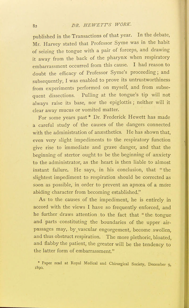 published in the Transactions of that year. In the debate, Mr. Harvey stated that Professor Syme was in the habit of seizing the tongue with a pair of forceps, and drawing it away from the back of the pharynx when respiratory embarrassment occurred from this cause. I had reason to doubt the efficacy of Professor Syme's proceeding; and subsequently, I was enabled to prove its untrustworthiness from experiments performed on myself, and from subse- quent dissections. Pulling at the tongue's tip will not always raise its base, nor the epiglottis ; neither will it clear away mucus or vomited matter. For some years past* Dr. Frederick Hewett has made a careful study of the causes of the dangers connected with the administration of anaesthetics. He has shown that, even very slight impediments to the respiratory function give rise to immediate and grave danger, and that the beginning of stertor ought to be the beginning of anxiety to the administrator, as the heart is then liable to almost instant failure. He says, in his conclusion, that  the slightest impediment to respiration should be corrected as soon as possible, in order to prevent an apncea of a more abiding character from becoming established. As to the causes of the impediment, he is entirely in accord with the views I have so frequently enforced, and he further draws attention to the fact that the tongue and parts constituting the boundaries of the upper air- passages may, by vascular engorgement, become swollen, and thus obstruct respiration. The more plethoric, bloated, and flabby the patient, the greater will be the tendency to the latter form of embarrassment. * Paper read at Royal Medical and Chirurgical Society, December 9, 1890.