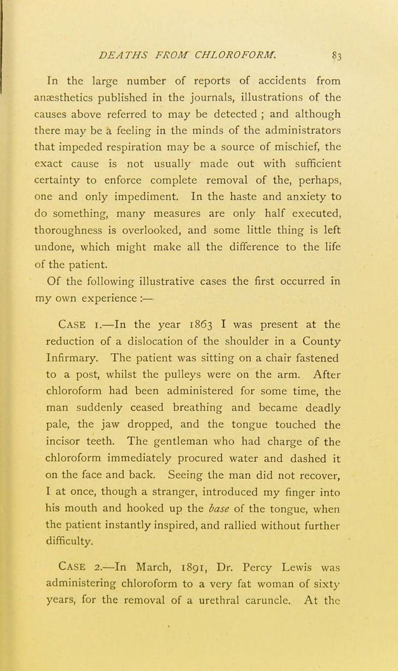 In the large number of reports of accidents from anaesthetics published in the journals, illustrations of the causes above referred to may be detected ; and although there may be a feeling in the minds of the administrators that impeded respiration may be a source of mischief, the exact cause is not usually made out with sufficient certainty to enforce complete removal of the, perhaps, one and only impediment. In the haste and anxiety to do something, many measures are only half executed, thoroughness is overlooked, and some little thing is left undone, which might make all the difference to the life of the patient. Of the following illustrative cases the first occurred in my own experience :— Case i.—In the year 1863 I was present at the reduction of a dislocation of the shoulder in a County Infirmary. The patient was sitting on a chair fastened to a post, whilst the pulleys were on the arm. After chloroform had been administered for some time, the man suddenly ceased breathing and became deadly pale, the jaw dropped, and the tongue touched the incisor teeth. The gentleman who had charge of the chloroform immediately procured water and dashed it on the face and back. Seeing the man did not recover, I at once, though a stranger, introduced my finger into his mouth and hooked up the base of the tongue, when the patient instantly inspired, and rallied without further difficulty. Case 2.—In March, 1891, Dr. Percy Lewis was administering chloroform to a very fat woman of sixty years, for the removal of a urethral caruncle. At the