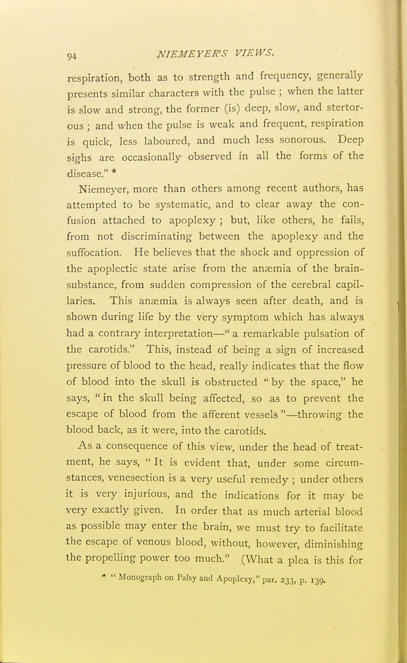 respiration, both as to strength and frequency, generally presents similar characters with the pulse ; when the latter is slow and strong, the former (is) deep, slow, and stertor- ous ; and when the pulse is weak and frequent, respiration is quick, less laboured, and much less sonorous. Deep sighs are occasionally observed in all the forms of the disease. * Niemeyer, more than others among recent authors, has attempted to be systematic, and to clear away the con- fusion attached to apoplexy ; but, like others, he fails, from not discriminating between the apoplexy and the suffocation. He believes that the shock and oppression of the apoplectic state arise from the anaemia of the brain- substance, from sudden compression of the cerebral capil- laries. This anaemia is always seen after death, and is shown during life by the very symptom which has always had a contrary interpretation— a remarkable pulsation of the carotids. This, instead of being a sign of increased pressure of blood to the head, really indicates that the flow of blood into the skull is obstructed  by the space, he says,  in the skull being affected, so as to prevent the escape of blood from the afferent vessels —throwing the blood back, as it were, into the carotids. As a consequence of this view, under the head of treat- ment, he says,  It is evident that, under some circum- stances, venesection is a very useful remedy ; under others it is very injurious, and the indications for it may be very exactly given. In order that as much arterial blood as possible may enter the brain, we must try to facilitate the escape of venous blood, without, however, diminishing the propelling power too much. (What a plea is this for *  Monograph on Palsy and Apoplexy, par. 233, p. 139.