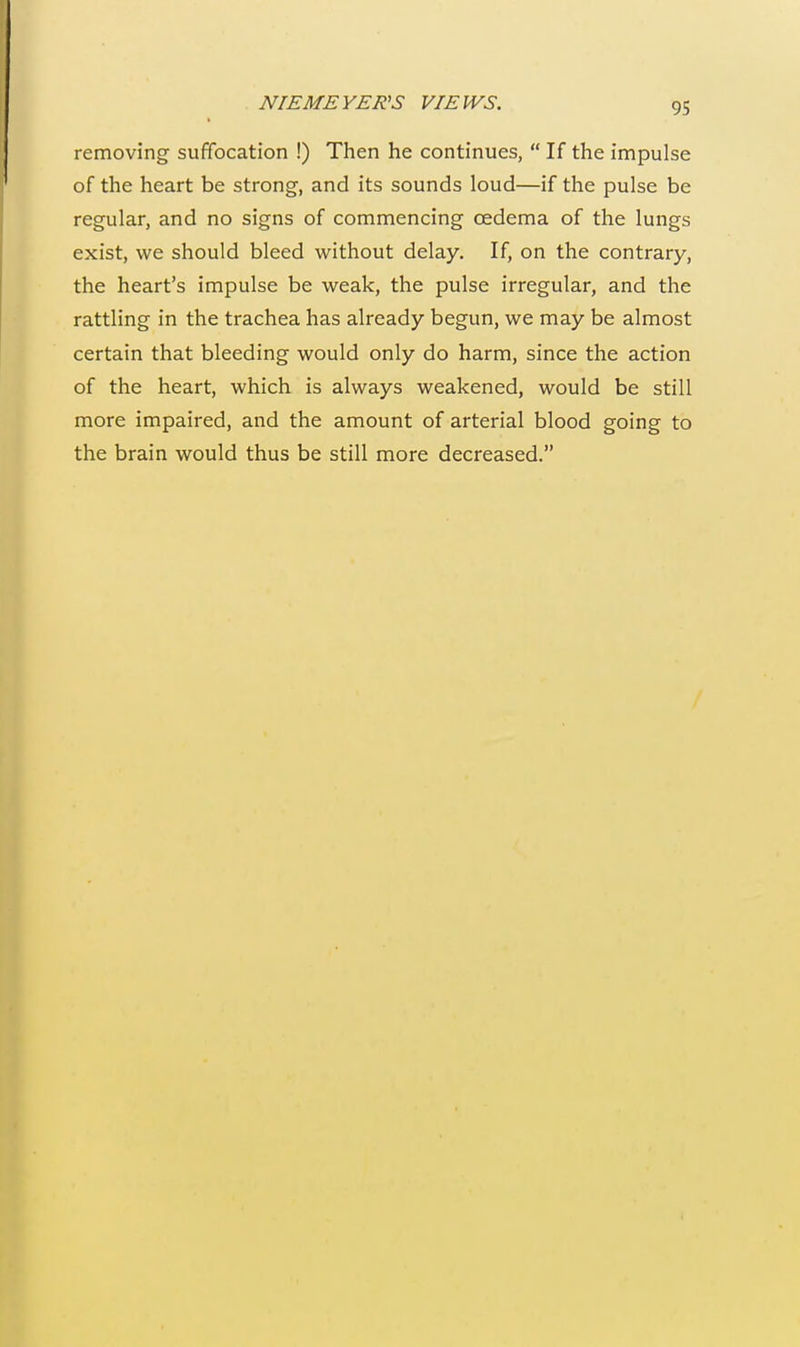 removing suffocation !) Then he continues,  If the impulse of the heart be strong, and its sounds loud—if the pulse be regular, and no signs of commencing oedema of the lungs exist, we should bleed without delay. If, on the contrary, the heart's impulse be weak, the pulse irregular, and the rattling in the trachea has already begun, we may be almost certain that bleeding would only do harm, since the action of the heart, which is always weakened, would be still more impaired, and the amount of arterial blood going to the brain would thus be still more decreased.