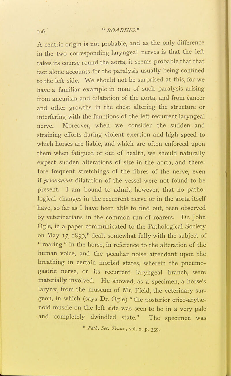 A centric origin is not probable, and as the only difference in the two corresponding laryngeal nerves is that the left takes its course round the aorta, it seems probable that that fact alone accounts for the paralysis usually being confined to the left side. We should not be surprised at this, for we have a familiar example in man of such paralysis arising from aneurism and dilatation of the aorta, and from cancer and other growths in the chest altering the structure or interfering with the functions of the left recurrent laryngeal nerve. Moreover, when we consider the sudden and straining efforts during violent exertion and high speed to which horses are liable, and which are often enforced upon them when fatigued or out of health, we should naturally expect sudden alterations of size in the aorta, and there- fore frequent stretchings of the fibres of the nerve, even if permanent dilatation of the vessel were not found to be present. I am bound to admit, however, that no patho- logical changes in the recurrent nerve or in the aorta itself have, so far as I have been able to find out, been observed by veterinarians in the common run of roarers. Dr. John Ogle, in a paper communicated to the Pathological Society on May 17, 1859,* dealt somewhat fully with the subject of  roaring  in the horse, in reference to the alteration of the human voice, and the peculiar noise attendant upon the breathing in certain morbid states, wherein the pneumo- gastric nerve, or its recurrent laryngeal branch, were materially involved. He showed, as a specimen, a horse's larynx, from the museum of Mr. Field, the veterinary sur- geon, in which (says Dr. Ogle)  the posterior crico-arytx- noid muscle on the left side was seen to be in a very pale and completely dwindled state. The specimen was * Path. Soc. Trans., vol. x. p. 339.