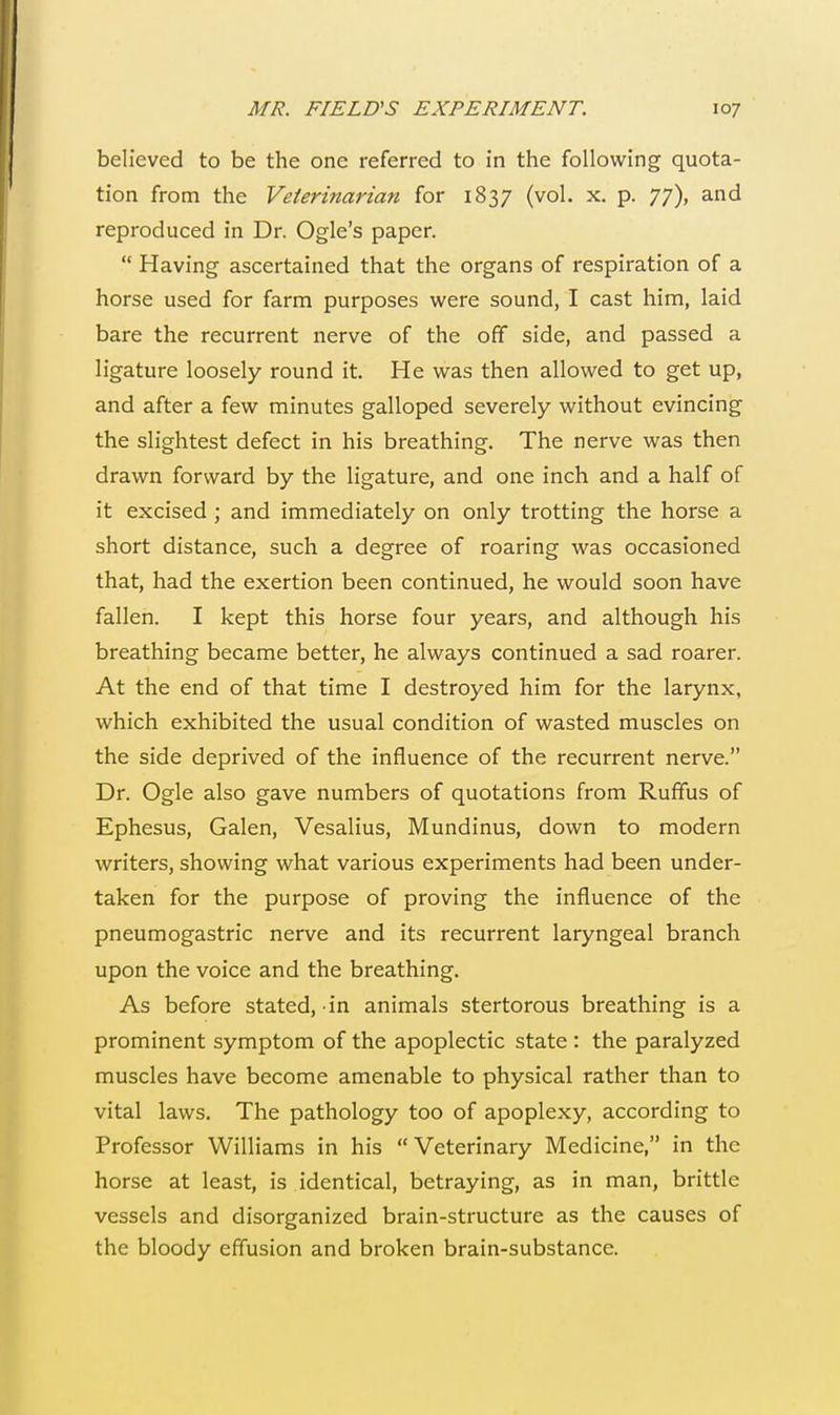 believed to be the one referred to in the following quota- tion from the Veterinarian for 1837 (vol. x. p. 77), and reproduced in Dr. Ogle's paper.  Having ascertained that the organs of respiration of a horse used for farm purposes were sound, I cast him, laid bare the recurrent nerve of the off side, and passed a ligature loosely round it. He was then allowed to get up, and after a few minutes galloped severely without evincing the slightest defect in his breathing. The nerve was then drawn forward by the ligature, and one inch and a half of it excised ; and immediately on only trotting the horse a short distance, such a degree of roaring was occasioned that, had the exertion been continued, he would soon have fallen. I kept this horse four years, and although his breathing became better, he always continued a sad roarer. At the end of that time I destroyed him for the larynx, which exhibited the usual condition of wasted muscles on the side deprived of the influence of the recurrent nerve. Dr. Ogle also gave numbers of quotations from Ruffus of Ephesus, Galen, Vesalius, Mundinus, down to modern writers, showing what various experiments had been under- taken for the purpose of proving the influence of the pneumogastric nerve and its recurrent laryngeal branch upon the voice and the breathing. As before stated, in animals stertorous breathing is a prominent symptom of the apoplectic state : the paralyzed muscles have become amenable to physical rather than to vital laws. The pathology too of apoplexy, according to Professor Williams in his  Veterinary Medicine, in the horse at least, is identical, betraying, as in man, brittle vessels and disorganized brain-structure as the causes of the bloody effusion and broken brain-substance.