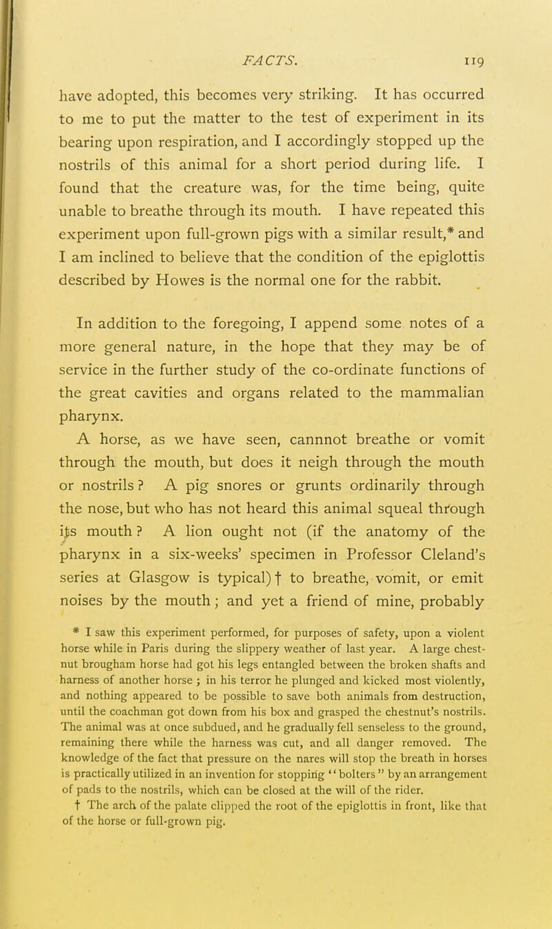 have adopted, this becomes very striking. It has occurred to me to put the matter to the test of experiment in its bearing upon respiration, and I accordingly stopped up the nostrils of this animal for a short period during life. I found that the creature was, for the time being, quite unable to breathe through its mouth. I have repeated this experiment upon full-grown pigs with a similar result,* and I am inclined to believe that the condition of the epiglottis described by Howes is the normal one for the rabbit. In addition to the foregoing, I append some notes of a more general nature, in the hope that they may be of service in the further study of the co-ordinate functions of the great cavities and organs related to the mammalian pharynx. A horse, as we have seen, cannnot breathe or vomit through the mouth, but does it neigh through the mouth or nostrils ? A pig snores or grunts ordinarily through the nose, but who has not heard this animal squeal through ijss mouth ? A lion ought not (if the anatomy of the pharynx in a six-weeks' specimen in Professor Cleland's series at Glasgow is typical) f to breathe, vomit, or emit noises by the mouth; and yet a friend of mine, probably * I saw this experiment performed, for purposes of safety, upon a violent horse while in Paris during the slippery weather of last year. A large chest- nut brougham horse had got his legs entangled between the broken shafts and harness of another horse ; in his terror he plunged and kicked most violently, and nothing appeared to be possible to save both animals from destruction, until the coachman got down from his box and grasped the chestnut's nostrils. The animal was at once subdued, and he gradually fell senseless to the ground, remaining there while the harness was cut, and all danger removed. The knowledge of the fact that pressure on the nares will stop the breath in horses is practically utilized in an invention for stopping '' bolters  by an arrangement of pads to the nostrils, which can be closed at the will of the rider. t The arch of the palate clipped the root of the epiglottis in front, like that of the horse or full-grown pig.