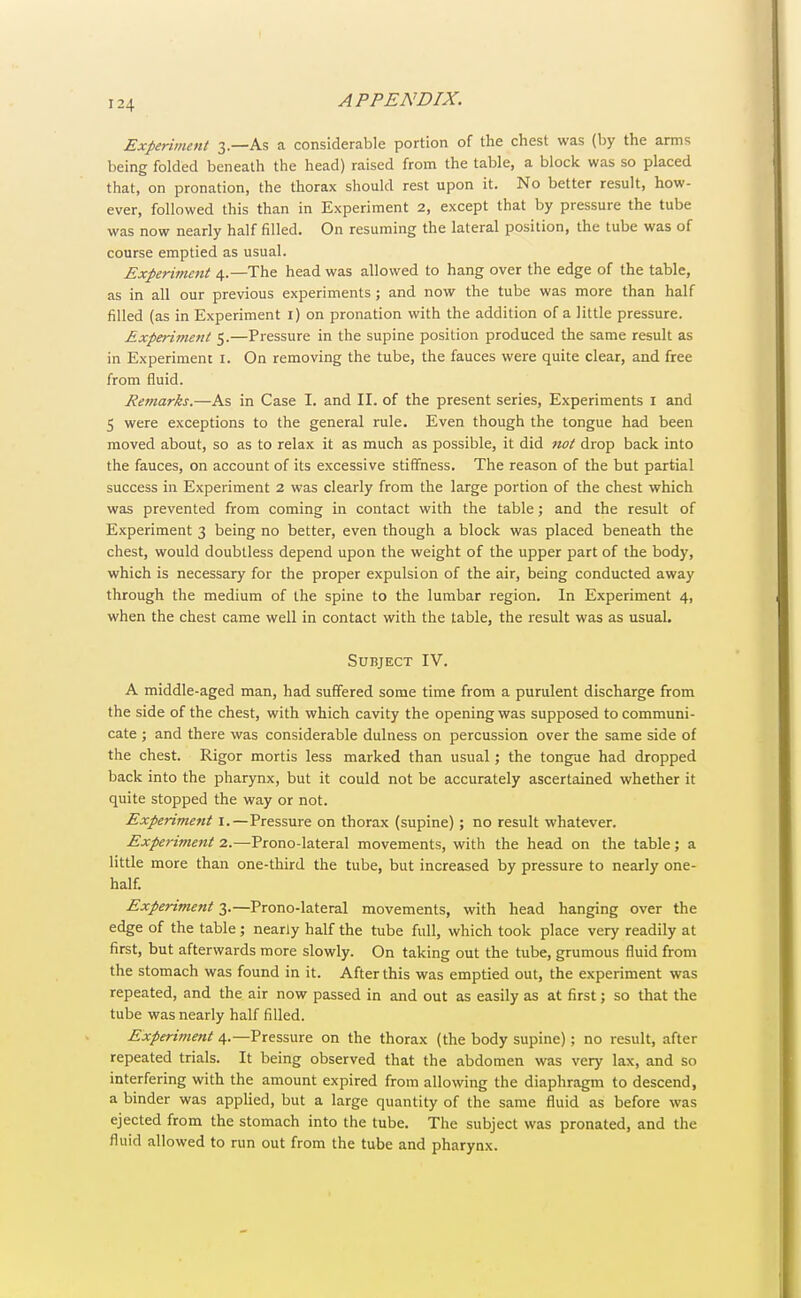 Experiment 3.—As a considerable portion of the chest was (by the arms being folded beneath the head) raised from the table, a block was so placed that, on pronation, the thorax should rest upon it. No better result, how- ever, followed this than in Experiment 2, except that by pressure the tube was now nearly half filled. On resuming the lateral position, the tube was of course emptied as usual. Experiment 4.—The head was allowed to hang over the edge of the table, as in all our previous experiments; and now the tube was more than half filled (as in Experiment 1) on pronation with the addition of a little pressure. Experiment 5.—Pressure in the supine position produced the same result as in Experiment I. On removing the tube, the fauces were quite clear, and free from fluid. Remarks.—As in Case I. and II. of the present series, Experiments I and 5 were exceptions to the general rule. Even though the tongue had been moved about, so as to relax it as much as possible, it did not drop back into the fauces, on account of its excessive stiffness. The reason of the but partial success in Experiment 2 was clearly from the large portion of the chest which was prevented from coming in contact with the table; and the result of Experiment 3 being no better, even though a block was placed beneath the chest, would doubtless depend upon the weight of the upper part of the body, which is necessary for the proper expulsion of the air, being conducted away through the medium of the spine to the lumbar region. In Experiment 4, when the chest came well in contact with the table, the result was as usual. Subject IV. A middle-aged man, had suffered some time from a purulent discharge from the side of the chest, with which cavity the opening was supposed to communi- cate ; and there was considerable dulness on percussion over the same side of the chest. Rigor mortis less marked than usual; the tongue had dropped back into the pharynx, but it could not be accurately ascertained whether it quite stopped the way or not. Experiment 1.—Pressure on thorax (supine) ; no result whatever. Experiment 2.—Prono-lateral movements, with the head on the table; a little more than one-third the tube, but increased by pressure to nearly one- half. Experiment 3.—Prono-lateral movements, with head hanging over the edge of the table; nearly half the tube full, which took place very readily at first, but afterwards more slowly. On taking out the tube, grumous fluid from the stomach was found in it. After this was emptied out, the experiment was repeated, and the air now passed in and out as easily as at first; so that the tube was nearly half filled. Experiment 4.—Pressure on the thorax (the body supine); no result, after repeated trials. It being observed that the abdomen was very lax, and so interfering with the amount expired from allowing the diaphragm to descend, a binder was applied, but a large quantity of the same fluid as before was ejected from the stomach into the tube. The subject was pronated, and the fluid allowed to run out from the tube and pharynx.