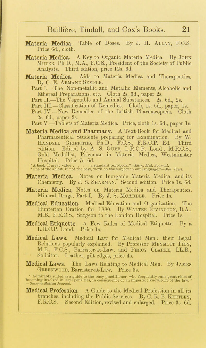 Materia Medica. Table of Doses. By J. H. Allan, F.C.S. Price 6d., cloth. Materia Medica. A Key to Organic Materia Medica. By John Muter, Ph.D., M.A., F.C.S., President of the Society of Public Analysts. Third edition, price 12s. 6d. Materia Medica. Aids to Materia Medica and Therapeutics. By C. E. Armand Semple. Part I.—The Non-metallic and Metallic Elements, Alcoholic and Ethereal Preparations, etc. Cloth 2s. 6d., paper 2s. Part II.—The Vegetable and Animal Substances. 2s. 6d., 2s. Part III.—Classification of Remedies. Cloth, Is. 6d., paper, Is. Part IV.—New Remedies of the British Pharmacopoeia. Cloth 2s. 6d., paper 2s. Part V.—Tablets of Materia Medica. Price, cloth Is. 6d., paper Is. Materia Medica and Pharmacy. A Text-Book for Medical and Pharmaceutical Students preparing for Examination. By W. Handsel Griffiths, Ph.D., F.C.S., F.E.C.P. Ed. Third edition. Edited by A. S. Gubb, L.R.C.P. Lond., M.R.C.S., Gold Medallist, Prizeman in Materia Medica, Westminster Hospital. Price 7s. 6d.  A book of great value .... a standard text-book.—Edin. Med. Journal.  One of the ablest, if not the best, work on the subject in our language.—Med. Press. Materia Medica. Notes on Inorganic Materia Medica, and its Chemistry. By J. S. Sharman. Second edition. Price Is. 6d. Materia Medica, Notes on Materia Medica and Therapeutics. Mineral Drugs, Part I. By J. S. McArdle. Price Is. Medical Education. Medical Education and Organization. The Hunterian Oration for 1880. By Walter Rivington, B.A., M.B., F.R.C.S., Surgeon to the London Hospital. Price Is. Medical Etiquette. A Few Rules of Medical Etiquette. By a L.R.C.P. Lond. Price Is. Medical Laws. Medical Law for Medical Men: their Legal Relations popularly explained. By Professor Meymott Tidy, M.B., F.C.S., Barrister-at-Law, and Percy Clarke, LL.B., Solicitor. Leather, gilt edges, price 4s. Medical Laws. The Laws Relating to Medical Men. By James Greenwood, Barrister-at-Law. Price 5s.  Admirably suited as a guide to the busy practitioner, who frequontly runs great risks of becoming involved in legal penalties, in consequouce of an imperfect knowledge of tho law. — Glasgow Medical Journal. Medical Profession. A Guide to the Medical Profession in all its branches, including the Public Services. By C. R. B. KEETLEY, F.R.C.S. Second Edition, revised and enlarged. Price 3s. 6d.