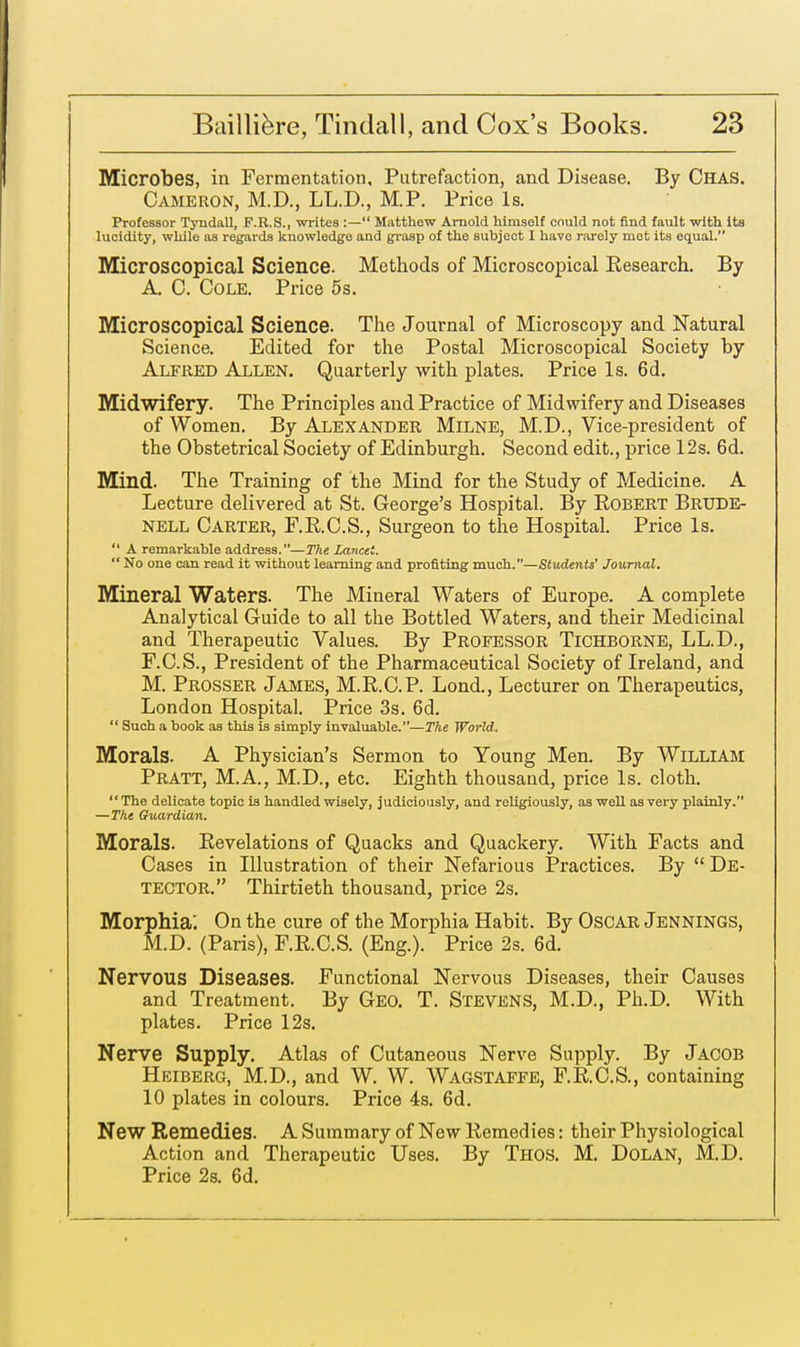 Microbes, in Fermentation, Putrefaction, and Disease. By CHAS. Cameron, M.D., LL.D., M.P. Price Is. Professor Tyndall, F.R.S., writes :— Matthew Arnold himself could not find fault with its lucidity, while as regards knowledge and grasp of the subject I have rarely mot its equal. Microscopical Science. Methods of Microscopical Research. By A. C. Cole. Price 5s. Microscopical Science. The Journal of Microscopy and Natural Science. Edited for the Postal Microscopical Society by Alfred Allen. Quarterly with plates. Price Is. 6d. Midwifery. The Principles and Practice of Midwifery and Diseases of Women. By Alexander Milne, M.D., Vice-president of the Obstetrical Society of Edinburgh. Second edit., price 12s. 6d. Mind. The Training of the Mind for the Study of Medicine. A Lecture delivered at St. George's Hospital. By Robert Brude- nell Carter, F.R.C.S., Surgeon to the Hospital. Price Is. A remarkable address.—The Lancet. No one can read it without learning and profiting much.—Students' Journal. Mineral Waters. The Mineral Waters of Europe. A complete Analytical Guide to all the Bottled Waters, and their Medicinal and Therapeutic Values. By Professor Tichborne, LL.D., F.C.S., President of the Pharmaceutical Society of Ireland, and M. Prosser James, M.R.C.P. Lond., Lecturer on Therapeutics, London Hospital. Price 3s. 6d. Such a book as this is simply invaluable.—The World. Morals. A Physician's Sermon to Young Men. By William Pratt, M.A., M.D., etc. Eighth thousand, price Is. cloth. The delicate topic is handled wisely, judiciously, and religiously, as well as very plainly. —The Guardian. Morals. Revelations of Quacks and Quackery. With Facts and Cases in Illustration of their Nefarious Practices. By De- tector. Thirtieth thousand, price 2s. Morphia'. On the cure of the Morphia Habit. By OSCAR JENNINGS, M.D. (Paris), F.R.C.S. (Eng.). Price 2s. 6d. Nervous Diseases. Functional Nervous Diseases, their Causes and Treatment. By Geo. T. Stevens, M.D., Ph.D. With plates. Price 12s. Nerve Supply. Atlas of Cutaneous Nerve Supply. By Jacob Heiberg, M.D., and W. W. Wagstaffe, F.R.C.S., containing 10 plates in colours. Price 4s. 6d. New Remedies. A Summary of New Remedies: their Physiological Action and Therapeutic Uses. By Thos. M. Dolan, M.D. Price 2s. 6d.