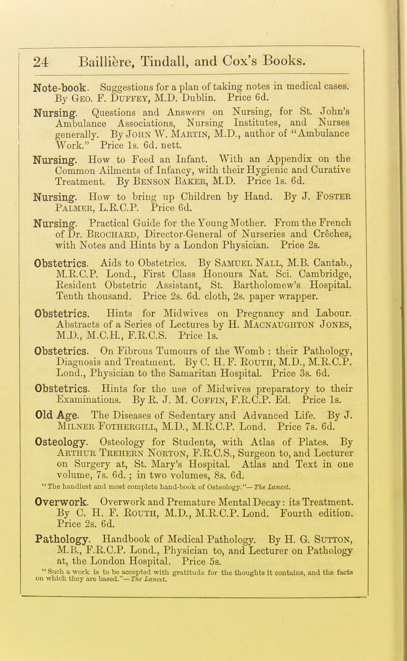 Note-book. Suggestions for a plan of taking notes in medical cases. By Geo. F. Duffey, M.D. Dublin. Price 6d. Nursing. Questions and Answers on Nursing, for St. John's Ambulance Associations, Nursing Institutes, and Nurses generally. By John W. Martin, M.D., author of Ambulance Work. Price Is. 6d. nett. Nursing. How to Feed an Infant. With an Appendix on the Common Ailments of Infancy, with their Hygienic and Curative Treatment. By Benson Baker, M.D. Price Is. 6d. Nursing. How to bring up Children by Hand. By J. Foster Palmer, L.K.C.P. Price 6d. Nursing. Practical Guide for the Young Mother. From the French of Dr. Brochard, Director-General of Nurseries and Creches, with Notes and Hints by a London Physician. Price 2s. Obstetrics. Aids to Obstetrics. By Samuel Nall, M.B. Cantab., M.E.C.P. Lond., First Class Honours Nat. Sci. Cambridge, Resident Obstetric Assistant, St. Bartholomew's Hospital. Tenth thousand. Price 2s. 6d. cloth, 2s. paper wrapper. Obstetrics. Hints for Midwives on Pregnancy and Labour. Abstracts of a Series of Lectures by H. Macnaughton Jones, M.D., M.C.H., F.K.C.S. Price Is. Obstetrics. On Fibrous Tumours of the Womb : their Pathology, Diagnosis and Treatment. By C. H. F. EoUTH, M.D., M.B.C.P. Lond., Physician to the Samaritan Hospital. Price 3s. 6d. Obstetrics. Hints for the use of Midwives preparatory to their Examinations. By E. J. M. Coffin, F.E.C.P. Ed. Price Is. Old Age. The Diseases of Sedentary and Advanced Life. By J. Milner Fothergill, M.D., M.E.C.P. Lond. Price 7s. 6d. Osteology. Osteology for Students, with Atlas of Plates. By Arthur Trehern Norton, F.E.C.S., Surgeon to, and Lecturer on Surgery at, St. Mary's Hospital. Atlas and Text in one volume, 7s. 6d.; in two volumes, 8s. 6d. The handiest and most complete hand-book of Osteology.— The Lancet. Overwork. Overwork and Premature Mental Decay: its Treatment. By C. H. F. Eouth, M.D., M.E.C.P. Lond. Fourth edition. Price 2s. 6d. Pathology. Handbook of Medical Pathology. By H. G. Sutton, M.B., F.E.C.P. Lond., Physician to, and Lecturer on Pathology at, the London Hospital. Price 5s.  Such a work is to bo accepted with gratitude for the thoughts it contains, and the facts on which they are based.—The lancet.