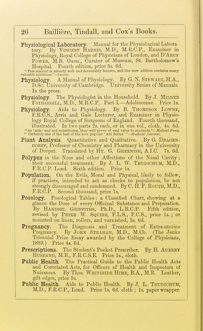 Physiological Laboratory. Manual for the Physiological Labora- tory. By Vincent Harris, M.D., M.R.C.P., Examiner in Physiology, Eoyal College of Physicians of London, and D'Arcy Power, M.B. Oxon., Curator of Museum, St. Bartholomew's Hospital. Fourth edition, price 5s. 6d.  This manual is already well and favourably known, and the new edition contains many valuable additions.—Lancet. Physiology. A Manual of Physiology. By G. N. Stewart, M.A, D.Sc. University of Cambridge. University Series of Manuals. In the press. Physiology. The Physiologist in the Household. By J. MlLNER Fothergill, M.D., M.R.C.P. Part I.—Adolescence. Price Is. Physiology. Aids to Physiology. By B. Thompson Lowne, F.R.C.S., Arris and Gale Lecturer, and Examiner in Physio- logy Royal College of Surgeons of England. Fourth thousand, illustrated. In two parts 2s. each, or in one vol., cloth, 4s. 6d.  As 'aids ' and not substitutes, they will prove of real value to students.—Medical Press.  Certainly one of the best of the now popular ' Aid Series.'—Students' Journal. Plant Analysis. Quantitative and Qualitative. By G. Dragen- dorff, Professor of Chemistry and Pharmacy in the University of Dorpat. Translated by Hy. G. Greenish, AI.C. 7s. 6d. Polypus in the Nose and other Affections of the Nasal Cavity; their successful treatment. By J. L. W. Thudichum, M.D., F.R.C.P. Lond. Sixth edition. Price Is. Population. On the Evils, Moral and Physical, likely to follow, if practices, intended to act as checks to population, be not strongly discouraged and condemned. By C. H. F. Routh, M.D., F.R.C.P. Second thousand, price Is. Posology. Posological Tables : a Classified Chart, showing at a glance the Dose of every Officinal Substance and Preparation. By Handsel Griffiths, Ph.D., L.R.C.P. Fifth edition, revised by Peter W. Squire, F.L.S., F.C.S., price Is.; or mounted on linen, rollers, and varnished, 3s. 6d. Pregnancy. The Diagnosis and Treatment of Extra-uterine Pregnancy. By John Strahan, M.D., M.Ch. (The Jenks Triennial Prize Essay awarded by the College of Physicians, 1889.) Price 4s. 6d. Prescriptions. The Student's Pocket Prescriber. By H. Aubrey Husband, M.B., F.R.C.S.E. Price Is., cloth. Public Health. The Practical Guide to the Public Health Acts and Correlated Acts, for Officers of Health and Inspectors of Nuisances. By Thos. Whiteside Hime, B.A., M.B. Leather, gilt edges, price 5s. Public Health. Aids to Public Health. By J. L. Thudichum, M.D., F.R.C.P., Lond. Price Is. 6d. cloth; Is. paper wrapper.