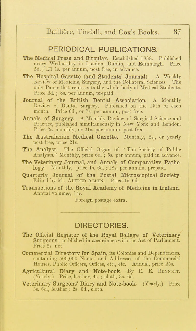 PERIODICAL PUBLICATIONS. The Medical Press and Circular. Established 1838. Published every Wednesday in London, Dublin, and Edinburgh. Price 5d.; £1 Is. per annum, post free, in advance. The Hospital Gazette (and Students' Journal). A Weekly Review of Medicine, Surgery, and the Collateral Sciences. The only Paper that represents the whole body of Medical Students. Price 2d. : 8s. per annum, prepaid. Journal of the British Dental Association. A Monthly Review of Dental Surgery. Published on the 15th of each month. Price 6d., or 7s. per annum, post free. Annals of Surgery. A Monthly Review of Surgical Science and Practice, published simultaneously in New York and London. Price 2s. monthly, or 21s. per annum, post free. The Australasian Medical Gazette. Monthly, 2s., or yearly post free, price 21s. The Analyst. The Official Organ of The Society of Public Analysts. Monthly, price 6d. ; 5s. per annum, paid in advance. The Veterinary Journal, and Annals of Comparative Patho- logy. Monthly, price Is. 6d.; 18s. per annum, prepaid. Quarterly Journal of the Postal Microscopical Society. Edited by Mr. Alfred Allen. Price Is. 6d. Transactions of the Royal Academy of Medicine in Ireland. Annual volumes, 14s. Foreign postage extra. DIRECTORIES. The Official Register of the Royal College of Veterinary Surgeons ; published in accordance with the Act of Parliament. Price 2s. net. Commercial Directory for Spain, its Colonies and Dependencies, containing 500,000 Names and Addresses of the Commercial Houses, Public Officers, Offices, etc., etc. Annual, price 25s. Agricultural Diary and Note-book. By E. E. Bennett. (Yearly.) Price, leather, 4s. ; cloth, 3s. 6d. Veterinary Surgeons' Diary and Note-book. (Yearly.) Price 3s. 6(1., leather; 2s. 6d., cloth.