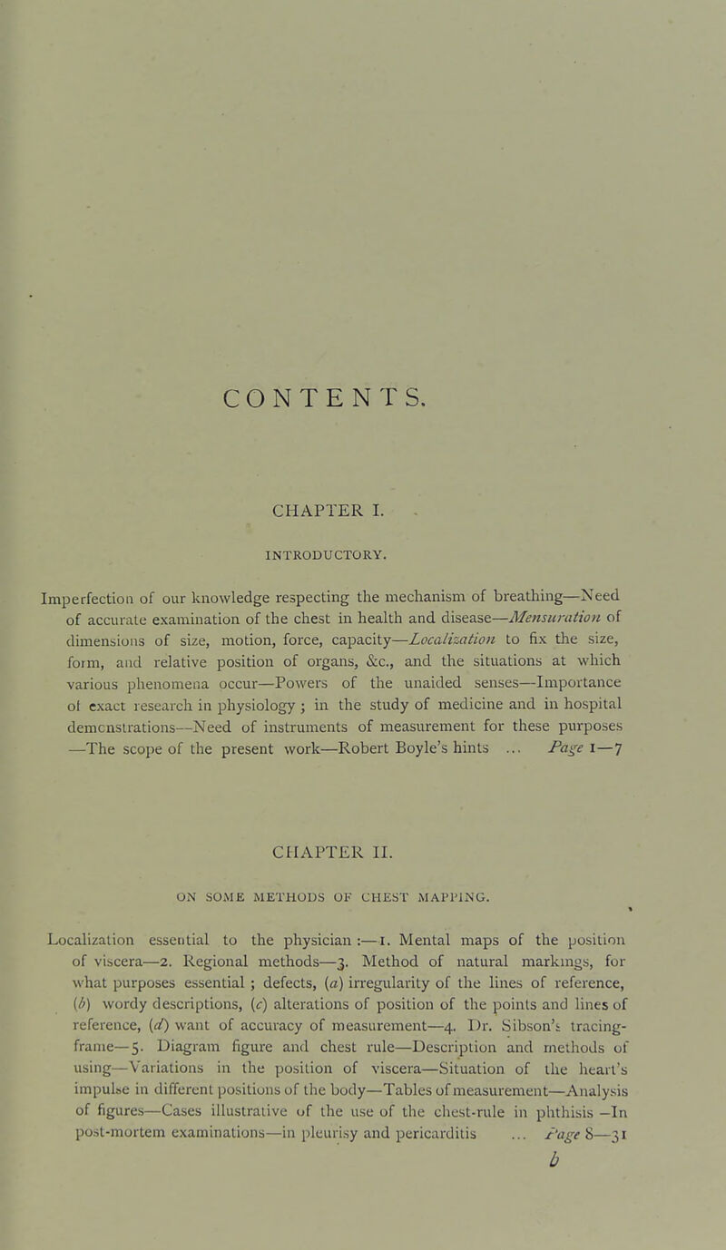 CONTENTS. CHAPTER I. INTRODUCTORY. Imperfection of our knowledge respecting the mechanism of breathing—Need of accurate examination of the chest in heaUh and disease—Mensumtiori of dimensions of size, motion, force, capacity—Localization to fix the size, form, and relative position of oi^gans, &c., and the situations at which various phenomena occur—Powers of the unaided senses—Importance ot exact research in physiology ; in the study of medicine and in hospital demcnsirations—Need of instruments of measurement for these purposes —The scope of the present work—Robert Boyle's hints ... Pa^^e 1—7 CtlAPTER II. ON SOME METHODS OF CHEST MAPPING. 1 Localization essential to the physician :—i. Mental maps of the position of viscera—2. Regional methods—3. Method of natural markmgs, for what purposes essential; defects, (a) irregularity of the lines of reference, [b) wordy descriptions, {c) alterations of position of the points and lines of reference, {<£) want of accuracy of measurement—4. Dr. Sibson's tracing- frame—5. Diagram figure and chest rule—Description and methods of using—Variations in the position of viscera—Situation of the heart's impulse in different positions of the body—Tables of measurement—Analysis of figures—Cases illustrative of the use of the chest-rule in plrthisis -In post-mortem examinations—in pleurisy and pericarditis ... I'age 8—31 b