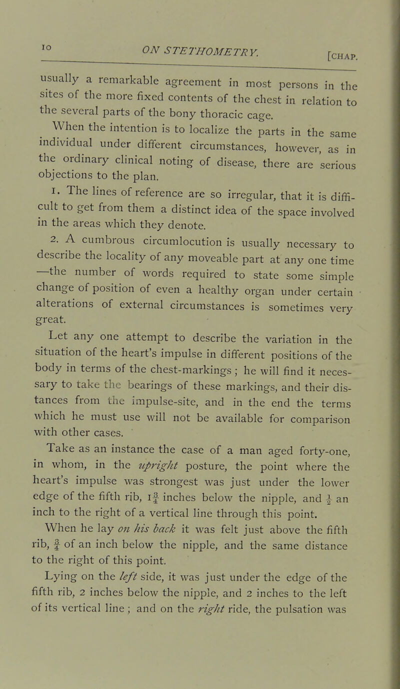 '° ON STETHOMETRY. fcHAP. usually a remarkable agreement in most persons in the sites of the more fixed contents of the chest in relation to the several parts of the bony thoracic cage. When the intention is to localize the parts in the same individual under different circumstances, however, as in the ordinary clinical noting of disease, there are serious objections to the plan. 1. The lines of reference are so irregular, that it is diffi- cult to get from them a distinct idea of the space involved in the areas which they denote. 2. A cumbrous circumlocution is usually necessary to describe the locality of any moveable part at any one time —the number of words required to state some simple change of position of even a healthy organ under certain alterations of external circumstances is sometimes very great. Let any one attempt to describe the variation in the situation of the heart's impulse in different positions of the body in terms of the chest-markings ; he will find it neces- sary to take the bearings of these markings, and their dis- tances from the impulse-site, and in the end the terms which he must use will not be available for comparison with other cases. Take as an instance the case of a man aged forty-one, in whom, in the tipright posture, the point where the heart's impulse was strongest was just under the lower edge of the fifth rib, if inches below the nipple, and \ an inch to the right of a vertical line through this point. When he lay on his back it was felt just above the fifth rib, f of an inch below the nipple, and the same distance to the right of this point. Lying on the left side, it was just under the edge of the fifth rib, 2 inches below the nipple, and 2 inches to the left of its vertical line ; and on the right ride, the pulsation was