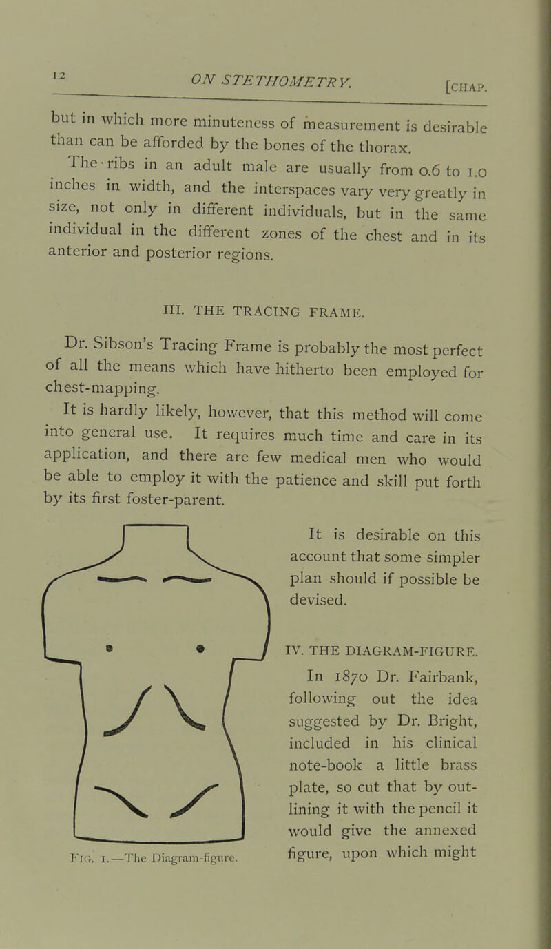 [chap. but in which more minuteness of measurement is desirable than can be afforded by the bones of the thorax. The ribs in an adult male are usually from 0.6 to i.o inches in width, and the interspaces vary very greatly in size, not only in different individuals, but in the same individual in the different zones of the chest and in its anterior and posterior regions. III. THE TRACING FRAME. Dr. Sibson's Tracing Frame is probably the most perfect of all the means which have hitherto been employed for chest-mapping. It is hardly likely, however, that this method will come into general use. It requires much time and care in its application, and there are few medical men who would be able to employ it with the patience and skill put forth by its first foster-parent. It is desirable on this account that some simpler plan should if possible be devised. IV. THE DIAGRAM-FIGURE. In 1870 Dr. Fairbank, following out the idea suggested by Dr. Bright, included in his clinical note-book a little brass plate, so cut that by out- lining it with the pencil it would give the annexed figure, upon which might Fi(i. I.—The Diagiam-figure.